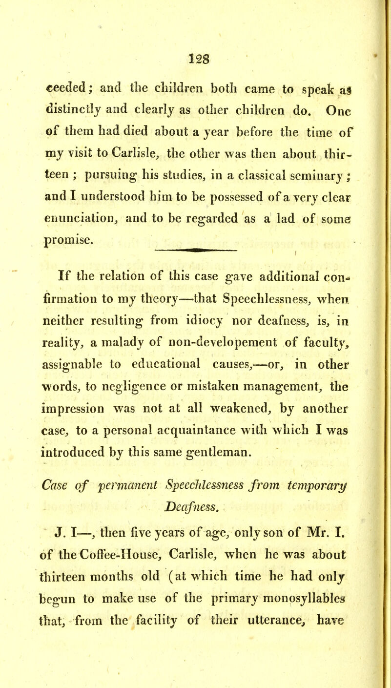 eeeded; and the children both came to speak a§ distinctly and clearly as other children do. One of them had died about a year before the time of my visit to Carlisle, the other was then about thir- teen ; pursuing his studies, in a classical seminary ; and I understood him to be possessed of a very clear enunciation, and to be regarded as a lad of some promise. If the relation of this case gave additional con^ firmation to my theory—that Speechlessness, when neither resulting from idiocy nor deafness, is, in reality, a malady of non-developement of faculty, assignable to educational causes,—or, in other words, to negligence or mistaken management, the impression was not at all weakened, by another case, to a personal acquaintance with which I was introduced by this same gentleman. Case of permanent Speechlessness from temporari/ Deafness, J. I—, then five years of age, only son of Mr. I. of the Coffee-House, Carlisle, when he was about thirteen months old (at which time he had only begun to make use of the primary monosyllables that, from the facility of their utterance, have