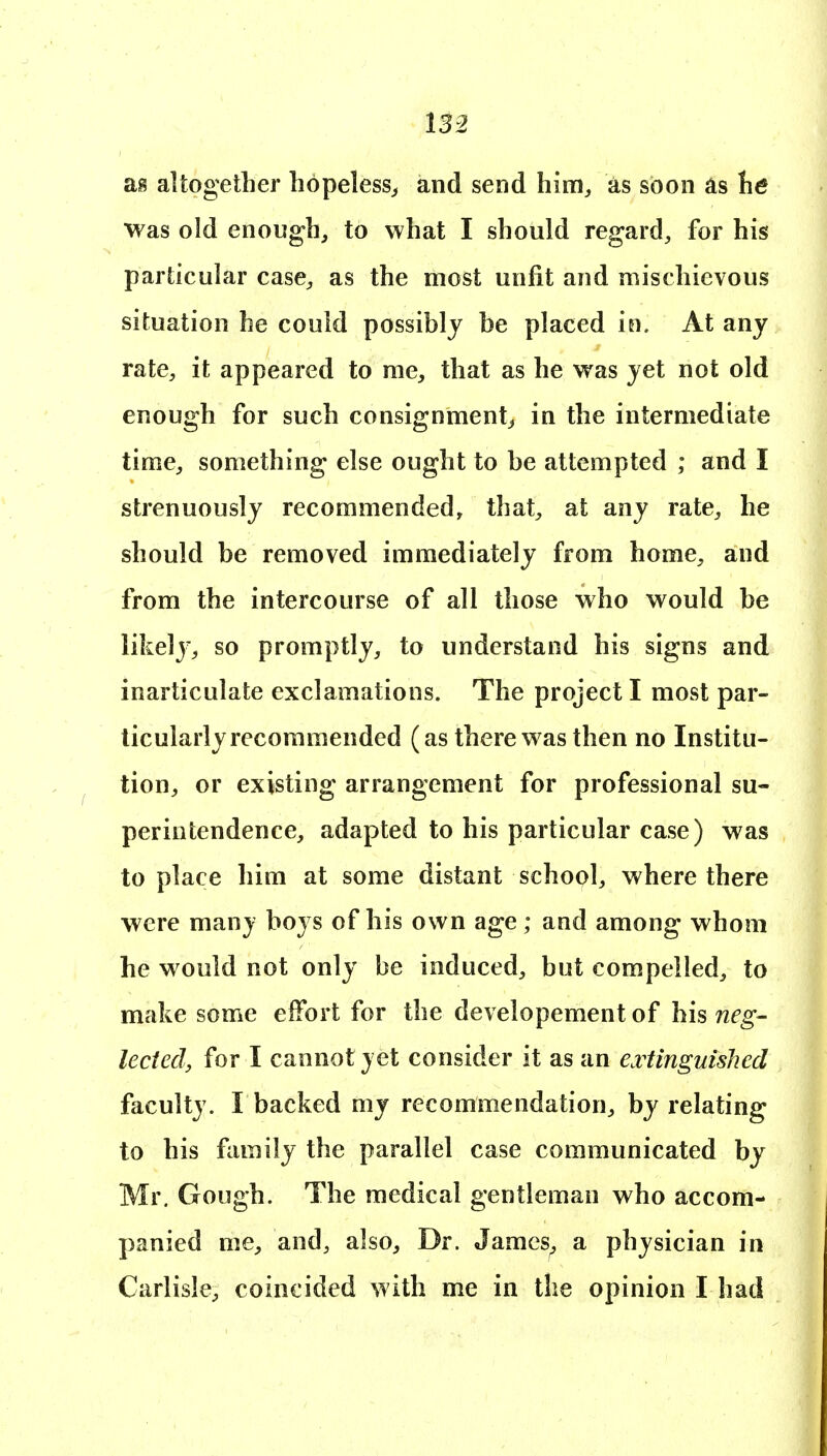 as altogether hopeless^ and send him, as soon as he was old enough, to what I should regard, for his particular case, as the most unfit and mischievous situation he could possibly be placed in. At any rate, it appeared to me, that as he was yet not old enough for such consignment, in the intermediate time, something else ought to be attempted ; and I strenuously recommended, that, at any rate, he should be removed immediately from home, and from the intercourse of all those who would be likely, so promptly, to understand his signs and inarticulate exclamations. The project I most par- ticularly recommended (as there was then no Institu- tion, or existing arrangement for professional su- perintendence, adapted to his particular case) was to place him at some distant school, where there were many boys of his own age; and among whom he would not only be induced, but compelled, to make some effort for the developement of his neg- lectedy for I cannot yet consider it as an extinguislied faculty. I backed my recommendation, by relating to his family the parallel case communicated by Mr. Gough. The medical gentleman who accom- panied me, and, also. Dr. Jamcs^ a physician in Carlisle, coincided with me in the opinion I had