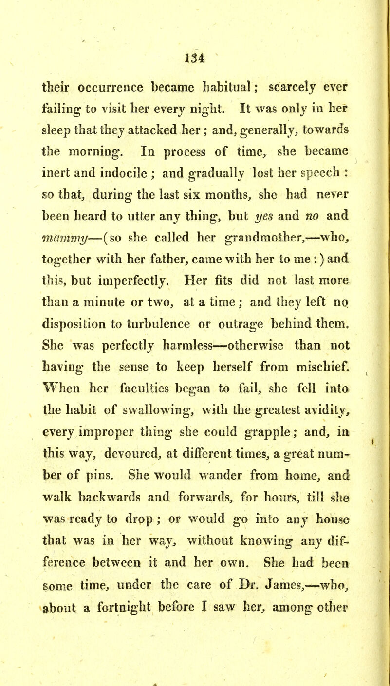 their occurrence became habitual; scarcely ever failing to visit her every night. It was only in her sleep that they attacked her; and, generally, towards the morning. In process of time, she became inert and indocile ; and gradually lost her speech : so that, during the last six months, she had never been heard to utter any thing, but yes and no and mcmimy—(so she called her grandmother,—who, together with her father, came with her to me:) and this, but imperfectly. Her fits did not last more than a minute or two, at a time ; and they left uq disposition to turbulence or outrage behind them. She was perfectly harmless—otherwise than not having the sense to keep herself from mischief. When her faculties began to fail, she fell into the habit of swallowing, with the greatest avidity, every improper thing she could grapple; and, in this way, devoured, at different times, a great num- ber of pins. She would vrander from home, and walk backwards and forwards, for hours, till she was ready to drop ; or would go into any house that was in her way, without knowing any dif- ference between it and her own. She had been some time, under the care of Dr. James,—who^ about a fortnight before I saw her^ among other
