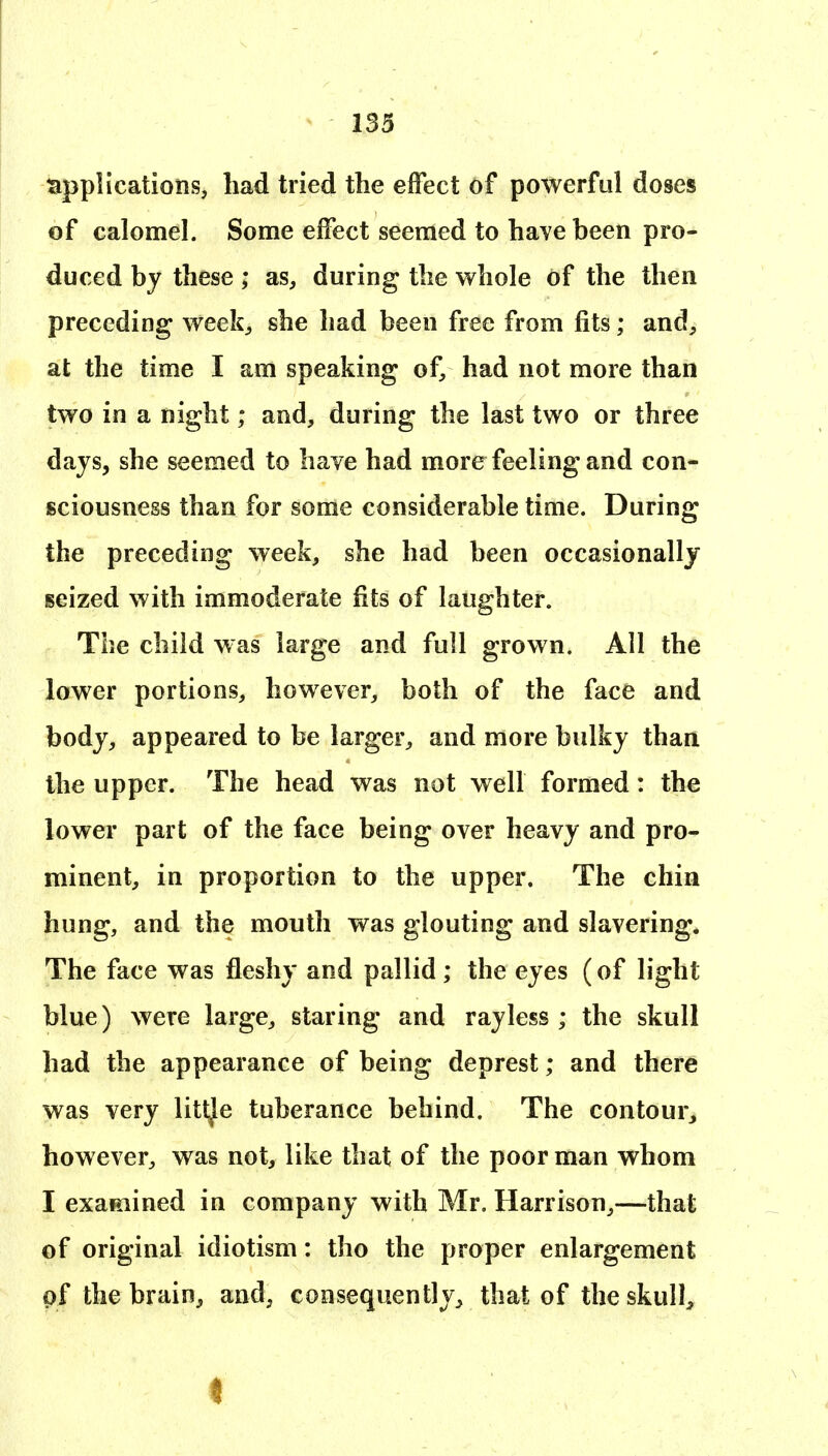 tappHcations, had tried the effect of powerful doses of calomel. Some effect seemed to have been pro- duced by these ; as, during the whole of the then preceding week;, she had been free from fits; and, at the time I am speaking of, had not more than two in a night; and, during the last two or three days, she seemed to have had more feeling and con- sciousness than for some considerable time. During the preceding week, she had been occasionally seized with immoderate fits of laughter. The child was large and full grown. All the lower portions, however, both of the face and body, appeared to be larger, and more bulky than the upper. The head was not well formed: the lower part of the face being over heavy and pro- minent, in proportion to the upper. The chin hung, and the mouth was glouting and slavering. The face was fleshy and pallid; the eyes (of light blue) were large, staring and ray less ; the skull had the appearance of being deprest; and there was very littje tuberance behind. The contour, however, was not, like that of the poor man whom I exaeiined in company with Mr. Harrison,—that of original idiotism: tho the proper enlargement of the brain, and, consequently, that of the skull.