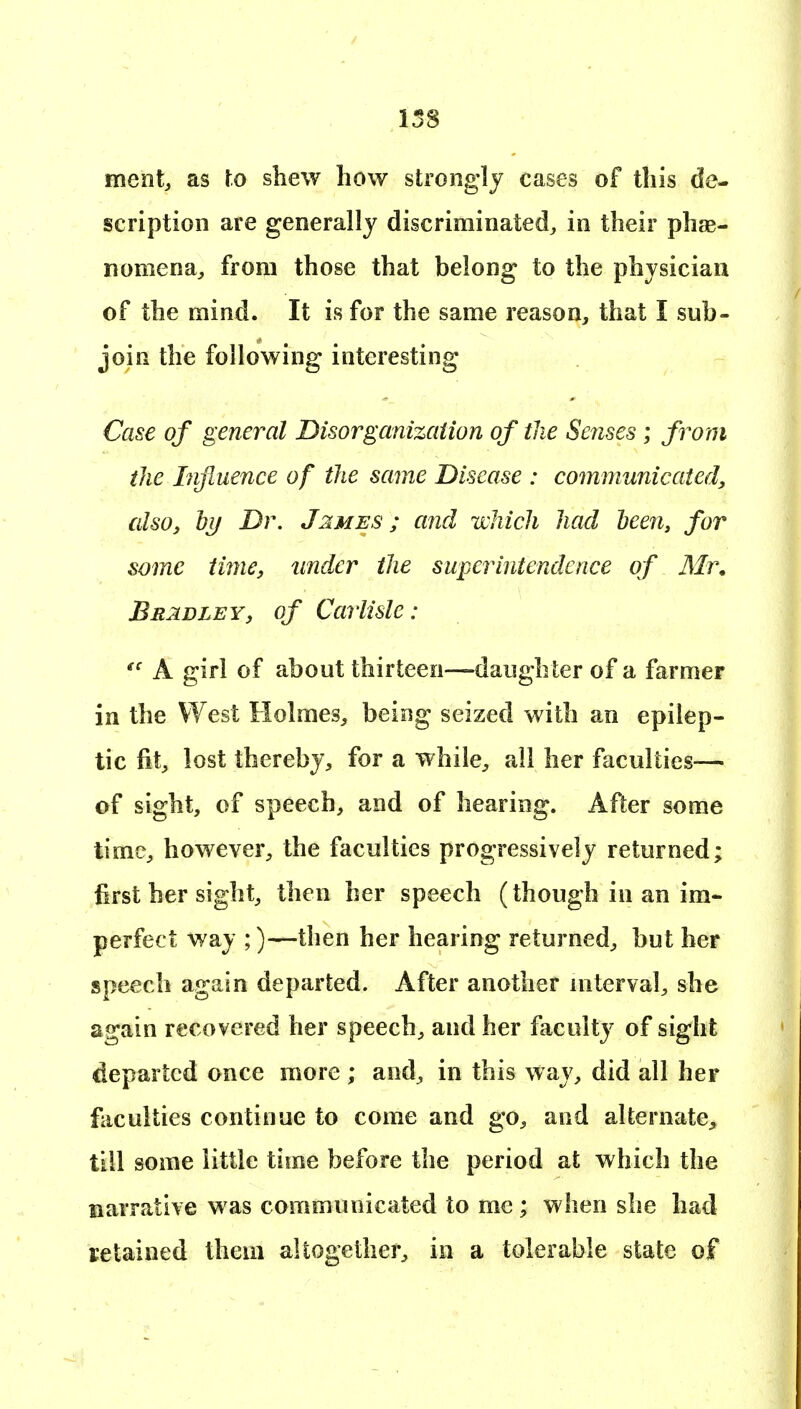 158 ment, as to shew how strongly cases of this de- scription are generally discriminated^ in their phae- nomena, from those that belong to the physician of the mind. It is for the same reason, that I sub- join the following interesting Case of general Disorganizaiion of the Senses ; from the Influence of the same Disease : communicated, also, bif Dr. J^mes ; and ii'kich had heen, for some time, under the superintendence of Mr. Bradley, of Carlisle: A girl of about thirteen—daughter of a farmer in the West Holmes, being seized with an epilep- tic fit, lost thereby, for a while, all her faculties— of sight, of speech, and of hearing. After some time, however, the faculties progressively returned; first her sight, then her speech (though in an im- perfect way ;)—then her hearing returned, but her speech again departed. After another interval, she again recovered her speech, and her faculty of sight departed once more ; and, in this way, did all her faculties continue to come and go, and alternate^, till some little time before the period at which the narrative was communicated to me ; when she had setained theui altogether, in a tolerable state of