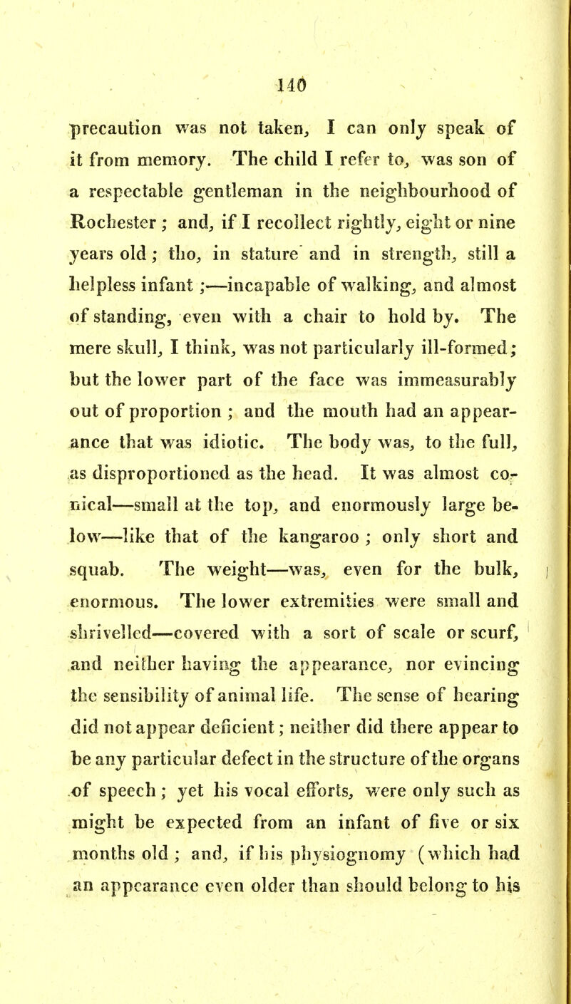 110 precaution was not taken^ I can only speak of it from memory. The child I refer to^ was son of a respectable gentleman in the neighbourhood of Rochester ; and^ if I recollect rightly^ eight or nine years old; tho, in stature and in strength^ still a helpless infant ;—incapable of walking, and almost of standing, even with a chair to hold by. The mere skull, I think, was not particularly ill-formed; but the lower part of the face was immeasurably out of proportion ; and the mouth had an appear- ance that was idiotic. The body was, to the full^ as disproportioned as the head. It was almost co- riical—small at the top, and enormously large be- low—like that of the kangaroo ; only short and squab. The weight—was, even for the bulk, enormous. The lower extremities were small and shrivelled—covered with a sort of scale or scurf, and neither having the appearance, nor evincing the sensibility of animal life. The sense of hearing did not appear deficient; neither did there appear to be any particular defect in the structure of the organs of speech ; yet his vocal efforts, w ere only such as might be expected from an infant of five or six months old ; and, if his physiognomy (which had an appearance even older than should belong to his