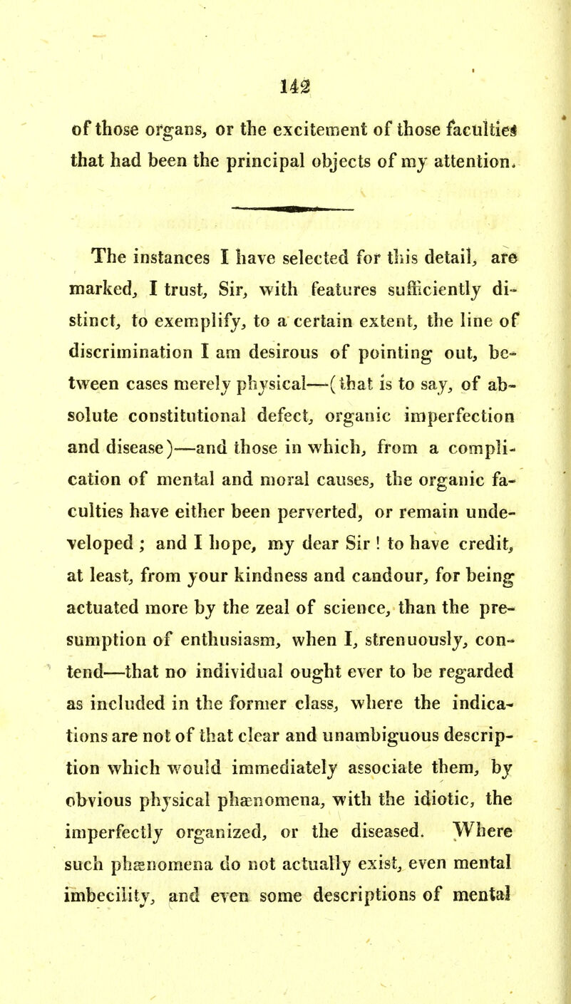 m of those organs^ or the excitement of those faculties that had been the principal objects of my attention. The instances I have selected for tliis detail^ are marked^ I trust. Sir, with features sufficiently di- stinct, to exemplify, to a certain extent, the line of discrimination I am desirous of pointing out, be- tween cases merely physical—-(that is to say, of ab- solute constitutional defect, organic imperfection and disease)'—and those in which, from a compli- cation of mental and moral causes, the organic fa- culties have either been perverted, or remain unde- veloped ; and I hope, my dear Sir ! to have credit, at least, from your kindness and candour, for being actuated more by the zeal of science, than the pre- sumption of enthusiasm, when I, strenuously, con-- tend—that no individual ought ever to be regarded as included in the former class, where the indica- tions are not of that clear and unambiguous descrip- tion which would immediately associate them, by obvious physical phaenomena, with the idiotic, the imperfectly organized, or the diseased. Where such phEEDomena do not actually exist, even mental imbecility, and even some descriptions of mental