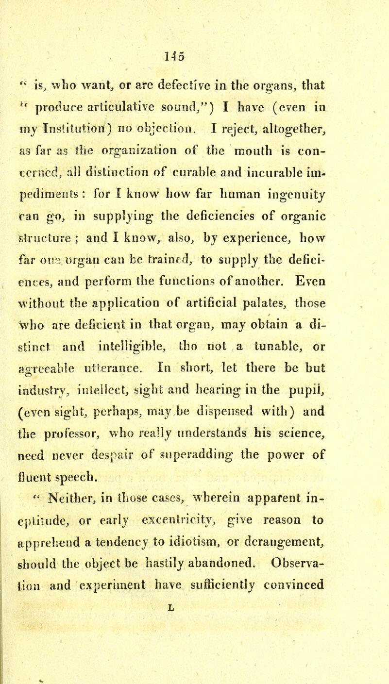 who want^ or are defective in the organs, that produce articulative sound/') I have (even in my Institution) no objection. I reject, altogether^ as far as the organization of the mouth is con- fer ocd, ali distinction of curable and incurable im- pediments : for I know how far human ingenuity ran go, in supplying the deficiencies of organic structure ; and I know, also, bj experience, how far one organ can be h'ained, to supply the defici- ences, and perform the functions of another. Even without the application of artificial palates, those who are deficient in that organ, may obtain a di- stinct and intelligible, tho not a tunable, or acreeabie utterance. In short, let there be but industry, intellect, sight and hearing in the pupil, (even sight, perhaps, may be dispensed with) and the professor, who really understands his science, need never despair of superadding the power of fluent speech. Neither, in those cases, wherein apparent in- eptitude, or early excentricity, give reason to apprehend a tendency to idiotism, or derangement, should the object be hastily abandoned. Observa- tion and experiment have sufficiently convinced L