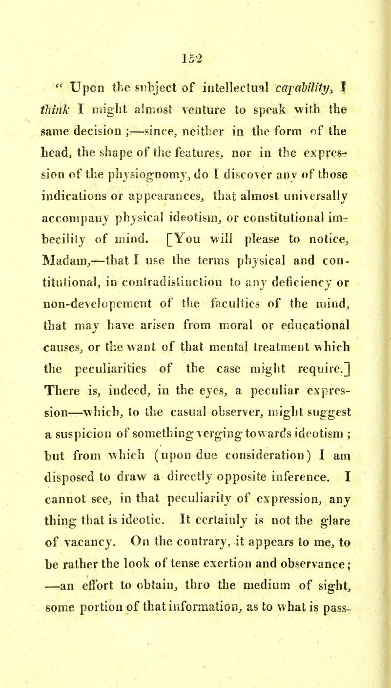  Upon the subject of intellectual capahilitt/^ I think I migbt alniosl; venture to speak with the same decision ;■—since^ neitber in the form of the headj the shape of the features, nor in the express sion of the physiognomy^ do I discover anv of those indications or appearances^ that almost universally accompanj physical ideotism, or constitutional im- becility of mind. [You will please to notice^ Madam^—that I use the terms physical and con- tituiional, in contradistinction to any deficiency or non-developement of the faculties of the mind, that may have arisen from moral or educational causeSj or the want of that mental treatment which the peculiarities of the case might require.] There is, indeed, in the eyes, a peculiar expres- sion—which, to the casual observer, migbt suggest a suspicion of something v erging towards ideotism ; but from which (upon due consideration) I am disposed to draw a directly opposite inference. I cannot see, in that peculiarity of expression, any thing that is ideotic. It certainly is not the glare of vacancy. On the contrary, it appears to me, to be rather the look of tense exertion and observance; —an effort to obtain, thro the medium of sight, some portion of that informatioOj as to what is pass^
