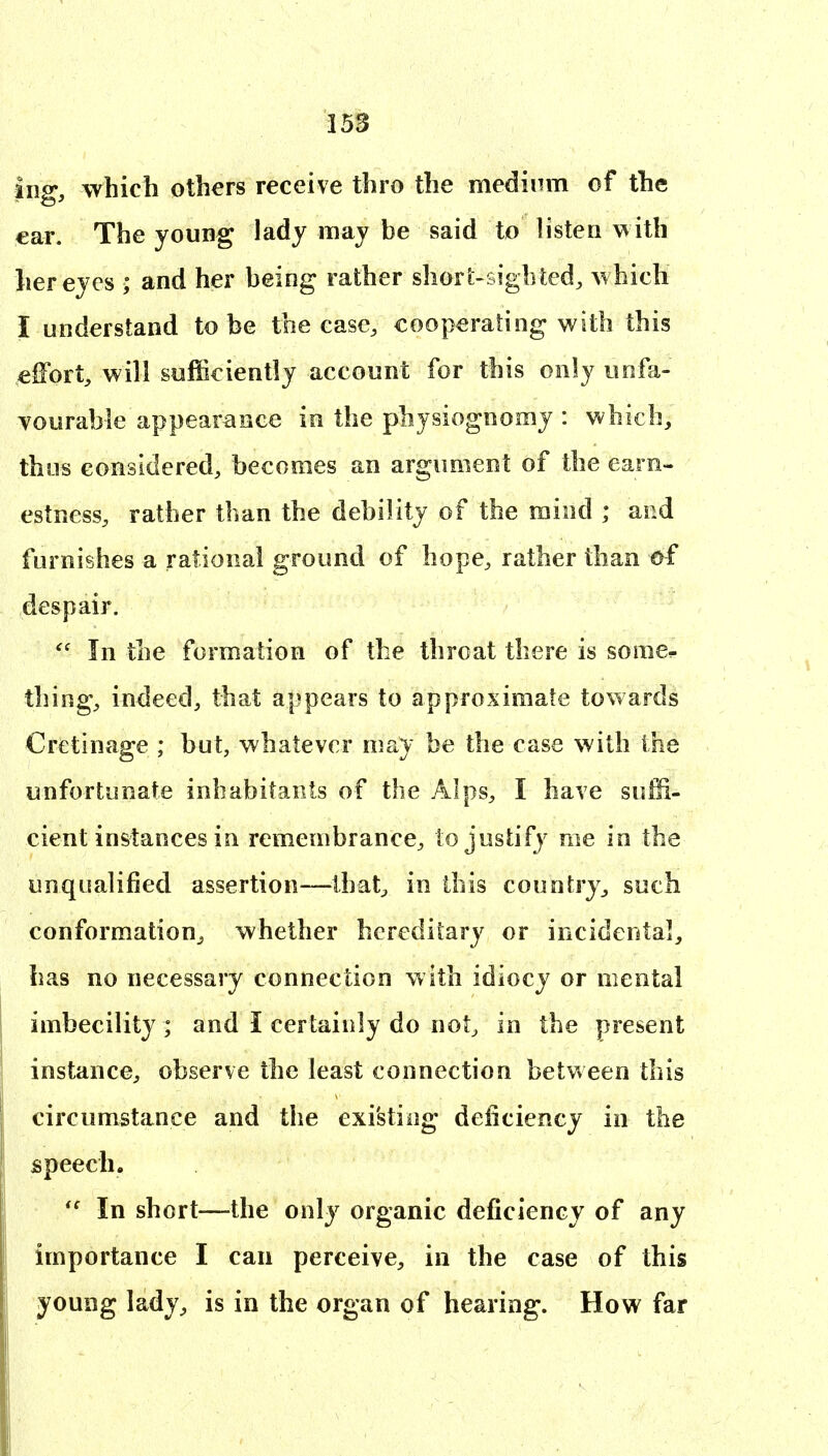 iug, which others receive thro the medium of the ear. The young lady may be said to listen with her eyes ; and her being rather shorfc-sigbted, \vhich I understand to be the case, cooperating with this effort, will sufficiently account for this only unfa- vourable appearance in the physiognomy : which, thus considered, becomes an argument of the earn- estness, rather than the debility of the mind ; and furnishes a rational ground of hope, rather than of despair.  In the formation of the throat there is some^ thing, indeed, that appears to approximate towards Crctinage ; but, whatever may be the case with the unfortunate inhabitants of the Alps, I have suffi- cient instances in remembrance, to justify me in the unqualified assertion—Ihat^ in this country, such conformation, whether hereditary or incidental, has no necessary connection with idiocy or mental imbecility ; and I certainly do not, in the present instance, observe the least connection between this circumstance and the existing deficiency in the speech. In short—the only organic deficiency of any importance I can perceive, in the case of this young lady, is in the organ of hearing. How far