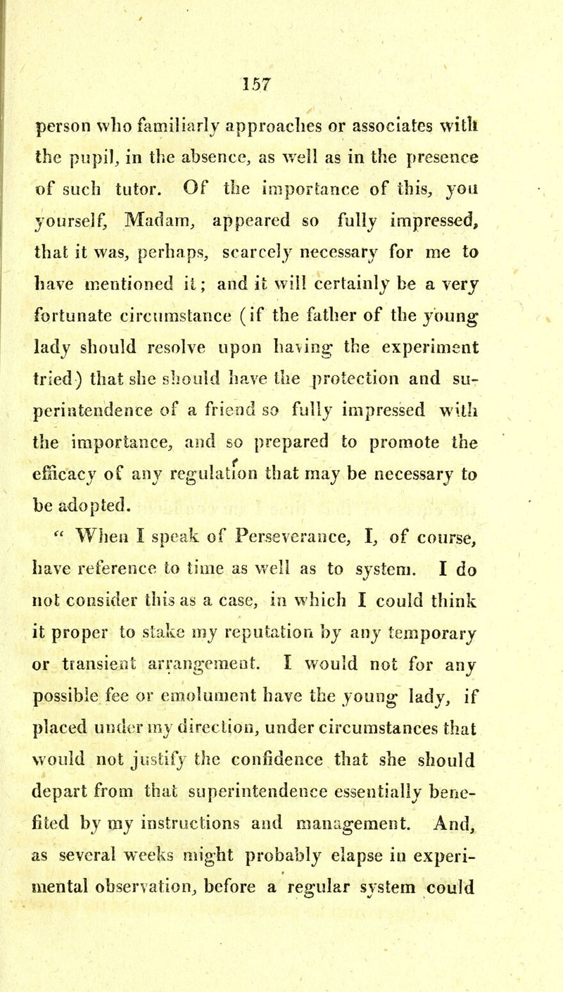 person who familiarly approaches or associates with the pupil^ in the absence, as well as in the presence of such tutor. Of the importance of this, joii yourself. Madam, appeared so fully impressed, that it was, perhaps, scarcely necessary for me to have mentioned ii; and it will certainly be a very fortunate circumstance (if the father of the young lady should resolve upon having the experiment tried) that she should have the protection and su- perintendence of a friend so fully impressed with the importance, and so prepared to promote the ellicacy of any regulation that may be necessary to be adopted.  When I speak of Perseverance, I, of course, have reference to time as well as to system. I do not consider this as a case, in which I could think it proper to stake my reputation by any temporary or transieot arrangement. I would not for any possible fee or emolument have the young lady, if placed under my direction, under circumstances that would not justify the confidence that she should depart from that superintendence essentially bene- fited by my iostructions and management. And, as several weeks might probably elapse in experi- mental observation, before a regular system could