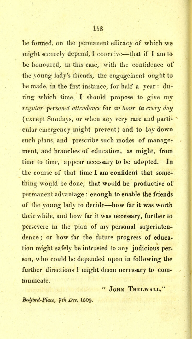 be formed^ on the peniiaiient eUlcacj of which we might securely depend^ I coiiceive—that if I am to be bonouredj in this casc^, v/ith the confidence of the joung lady's friends, the engagement oiight to be made, in the first instance, for half a year : du- ring which time, I should propose to give my Tegular personal attendance for an hour in every daij (except Sundays, or when any very rare and parti- ^ cular emergency might prevent) and to lay down such plans, and prescribe such modes of manage- ment, and branches of education, as might, from time to time, appear necessary to be adopted. In the course of that time I am confident that some- thing would be done, that would be productive of permanent advantage : enough to enable the friends of the young lady to decide—how far it was worth their while, and hov/ far it was necessary, further to persevere in the plan of my personal superinten- dence ; or how far the future progress of educa- tion might safely be intrusted to any judicious per- son, w ho could be depended upon in following the further directions I might deem necessary to com- municate. John Thelwall. Bedford-Placej fih Dec, I6O9.