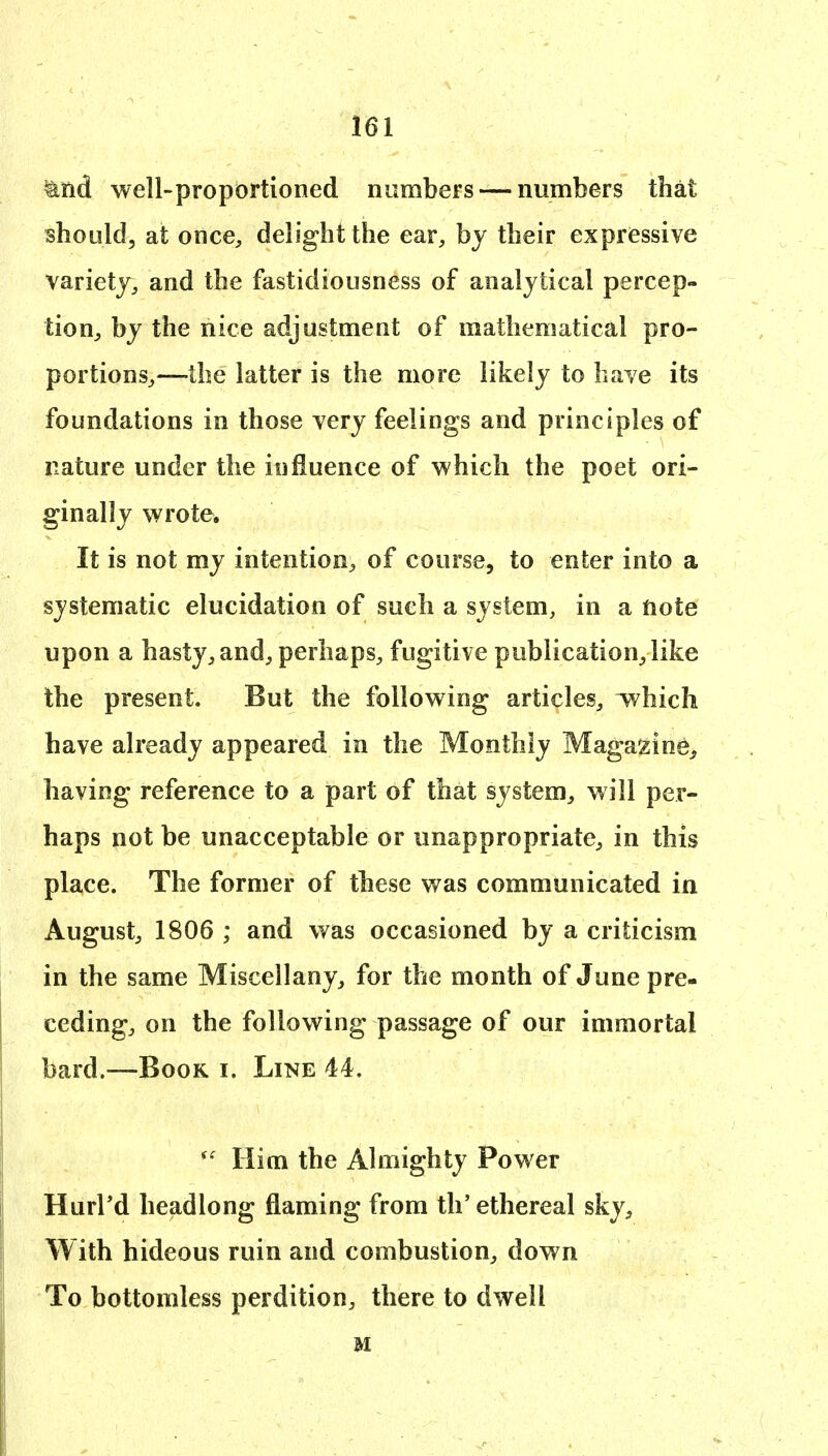 ^nd well-proportioned numbers — numbers that should, at once^ delight the ear, by their expressive variety, and the fastidiousness of analytical percep- tion, by the nice adjustment of mathematical pro- portions,—the latter is the more likely to have its foundations in those very feelings and principles of nature under the influence of which the poet ori- ginally wrote. It is not my intention, of course, to enter into a systematic elucidation of such a system, in a note upon a hasty, and, perhaps, fugitive publication, like the present. But the following articles, which have already appeared in the Monthly Maga^ine^ having reference to a part of that system, will per- haps not be unacceptable or unappropriate, in this place. The former of these was communicated in August, 1806 ; and was occasioned by a criticism in the same Miscellany, for the month of June pre- ceding, on the following passage of our immortal bard.—Book i. Line 44, Him the Almighty Power Hurl'd headlong flaming from tli'ethereal sky. With hideous ruin and combustion, down To bottomless perdition, there to dwell M