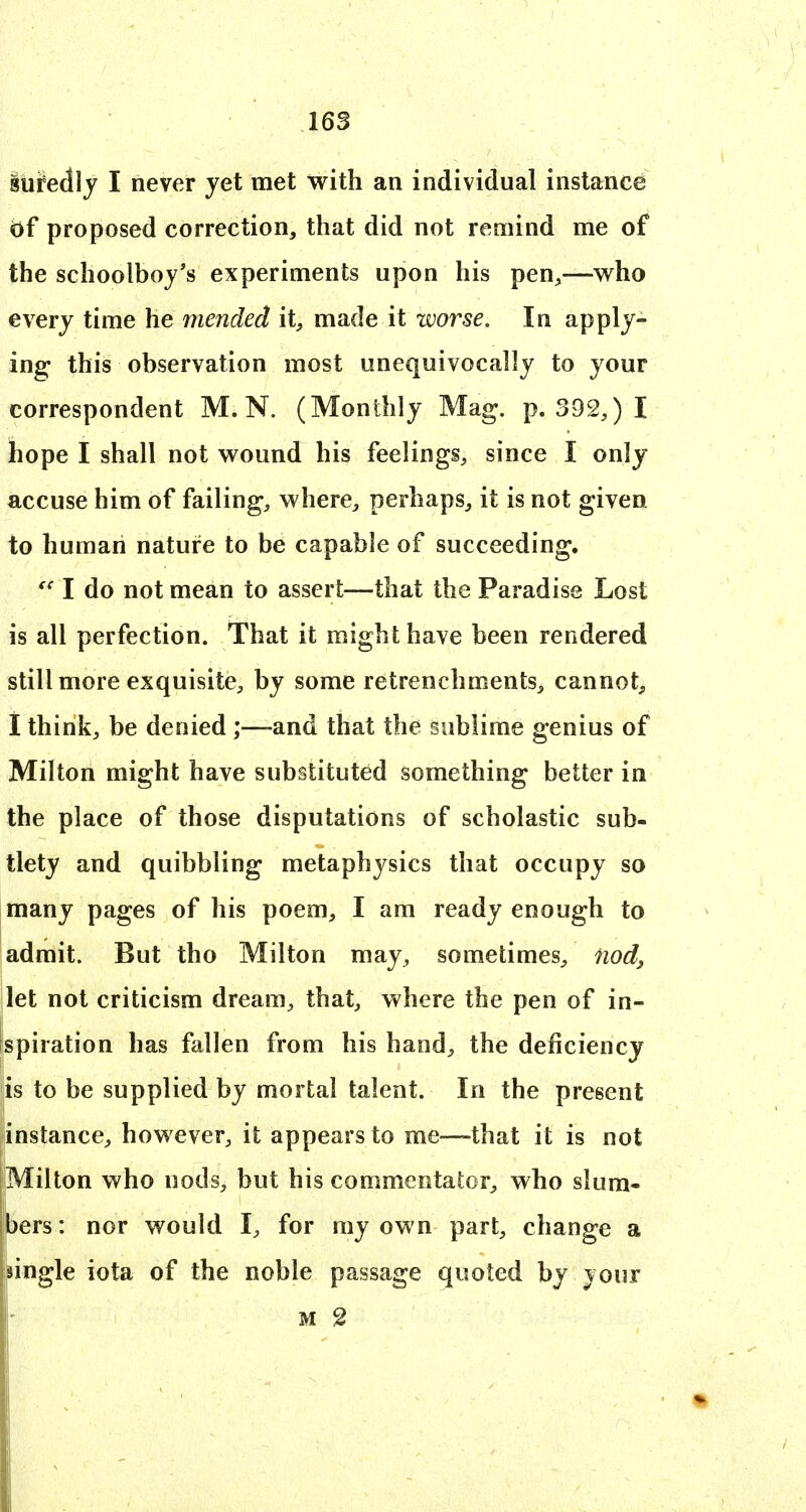 16S iufedly I never yet met with an individual instance of proposed correction, that did not remind me of the schoolboy's experiments upon his pen,—who every time he mended it, made it worse. In apply- ing this observation most unequivocally to your correspondent M.N. (Monthly Mag. p. 392,) I hope I shall not wound his feelings, since I only accuse him of failing, where, perhaps, it is not given to human nature to be capable of succeeding. I do not mean to assert—that the Paradise Lost is all perfection. That it might have been rendered still more exquisite, by some retrenchments, cannot, i think, be denied;—-and that the sublime genius of Milton might have substituted something better in the place of those disputations of scholastic sub- tlety and quibbling metaphysics that occupy so many pages of his poem, I am ready enough to admit. But tho Milton may, sometimes, nod^ ilet not criticism dream, that, v^here the pen of in- spiration has fallen from his hand, the deficiency lis to be supplied by mortal talent. In the present instance, however, it appears to me—that it is not Milton who nods, but his commentator, who slum- bers : nor would I, for my own part, change a jingle iota of the noble passage quoted by your M 2