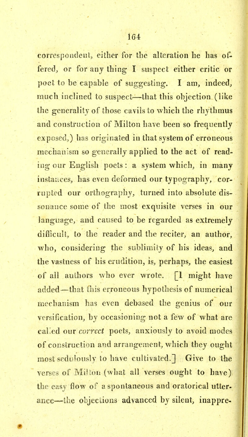 correspoadeiii, either for the alteration lie has of- fered^ or for aoj thing I suspect either critic or poet to be capable of suggesting. I am, indeed, much inclined to suspect—that this objection (like the generality of those cavils to which the rhythmus and construction of Milton have been so frequently exposed,) has originated in that system of erroneous mechanism so generally applied to the act of read- ing our English poets : a system which, in many instances, has even deformed our typography, cor- rupted our orthography, turned into absolute dis- sonance some of the most exquisite verses in our language, and caused to be regarded as extremely difficult, to the reader and the reciter, an author, whoj considering the sublimity of his ideas, and the vastness of his erudition, is, perhaps, the easiest of all authors who ever wrote. [1 might have added—that this erroneous hypothesis of numerical mechanism has even debased the genius of our versification, by occasioning not a few of what are caKed our correct poets, anxiously to avoid modes of construction and arrangement, which they ought most sedulously to have cultivated.] Give to the verses of MiVuui (what all verses ought to have) the easy flow of a spontaneous and oratorical utter- ance—the objeciions advanced by silent, inappre-