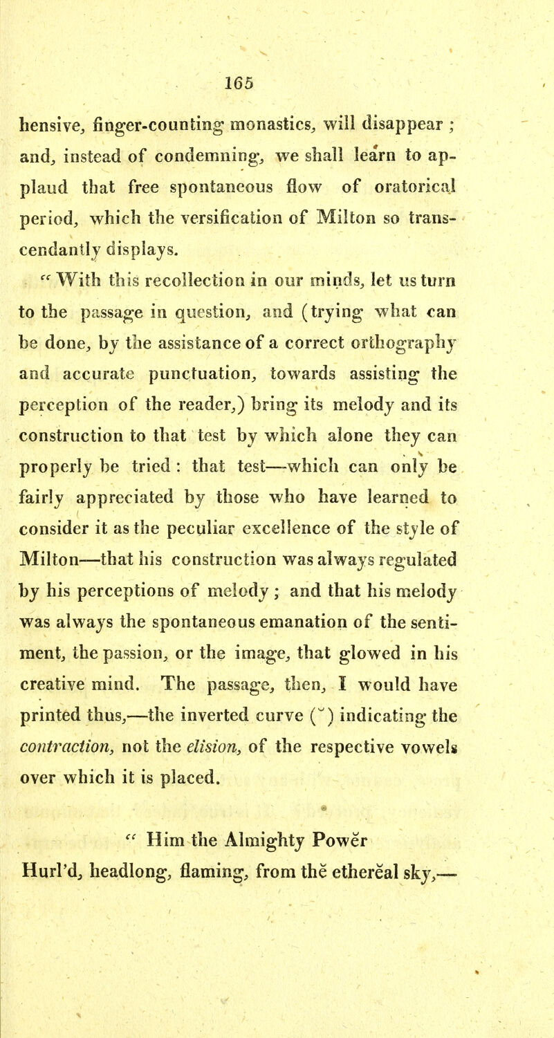 hensive, finger-counting monastics^ will disappear ; and^ instead of condemning^ we shall learn to ap- plaud that free spontaneous flow of oratorical period, which the versification of Milton so trans- cendantlj displays. With this recollection in our minds^ let us turn to the passage in question, and (trying what can be done, by the assistance of a correct orthography and accurate punctuation, towards assisting the perception of the reader,) bring its melody and its construction to that test by which alone they can properly be tried : that test—which can only be fairly appreciated by those who have learned to consider it as the peculiar excellence of the style of Milton—that his construction was always regulated by his perceptions of melody ; and that his melody was always the spontaneous emanation of the senti- ment, the passion, or the image, that glowed in his creative mind. The passage, then, I would have printed thus,—the inverted curve () indicating the contraction, not the elision, of the respective vowels over which it is placed. Him the Almighty Power Hurl'd, headlong, flaming, from the ethereal sky,—
