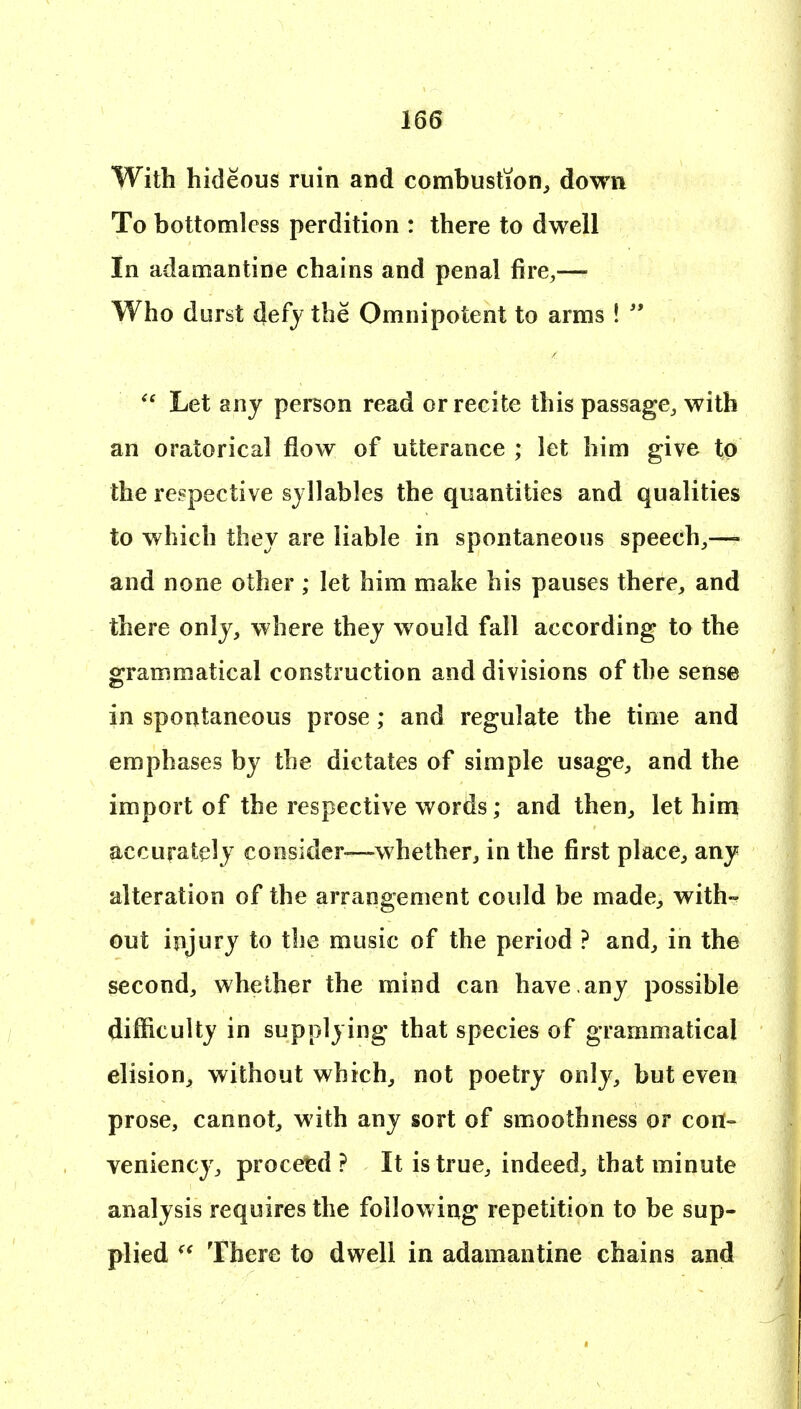 With hideous ruin and combustion, down To bottomless perdition : there to dwell In adamantine chains and penal fire,— Who durst defy the Omnipotent to arms !   Let any person read or recite this passage, with an oratorical flow of utterance ; let him give to the respective syllables the quantities and qualities to which they are liable in spontaneous speech,— and none other ; let him make his pauses there, and there only, where they would fall according to the grammatical construction and divisions of the sense in spontaneous prose; and regulate the time and emphases by the dictates of simple usage, and the import of the respective words; and then, let him accurately consider—whether, in the first place, any alteration of the arrangement could be made, with- out injury to the music of the period ? and, in the second, whether the mind can have , any possible difficulty in supplying that species of grammatical elision, without which, not poetry only, but even prose, cannot, with any sort of smoothness or cort- veniency, proceed ? It is true, indeed, that minute analysis requires the following repetition to be sup- plied There to dwell in adamantine chains and