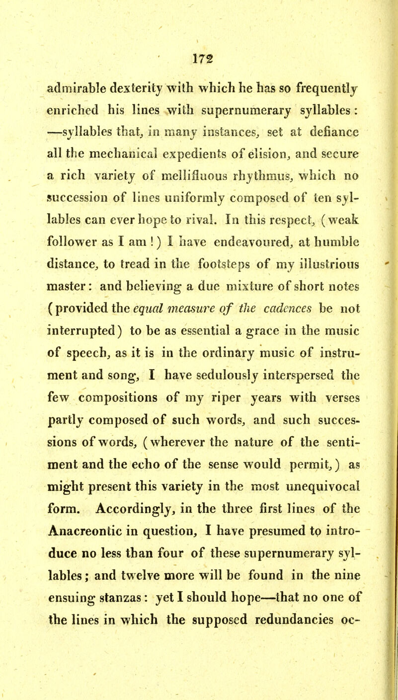 admirable dexterity with which he has so frequently enriched his lines with supernumerary syllables : —syllables that^ in many instances^ set at defiance all the mechanical expedients of elision, and secure a rich variety of melliSuous rhythmus, which no succession of lines uniformly composed of ten syl- lables can ever hope to rival. In this respect, (weak follower as I am !) I have endeavoured, at humble distance, to tread in the footsteps of my illustrious master: and believing a due mixture of short notes ( provided the equal measure of the cadences be not interrupted) to be as essential a grace in the music of speech, as it is in the ordinary music of instru- ment and song, I have sedulously interspersed the few compositions of my riper years with verses partly composed of such words, and such succes- sions of words, (wherever the nature of the senti- ment and the echo of the sense would permit,) as might present this variety in the most unequivocal form. Accordingly, in the three first lines of the Anacreontic in question, I have presumed to intro- duce no less than four of these supernumerary syl- lables ; and twelve more will be found in the nine ensuing stanzas: yet I should hope—that no one of the lines in which the supposed redundancies oc-