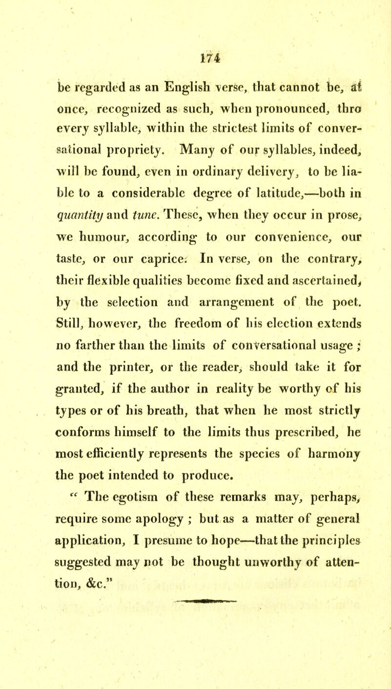 be regarded as an English \erse, that cannot be^, id once, recognized as such, when pronounced, thro everj sylhible, within the strictest limits of conver- sational propriety. Many of our syllables, indeed, will be found, even in ordinary delivery, to be lia- ble to a considerable degree of latitude,—both in quantity and tune. These, when they occur in prose, we humour, according to our convenience, our taste, or our caprice; In verse, on the contrary^ their flexible qualities become fixed and ascertained^ by the selection and arrangement of the poet. Still, however, tbe freedom of his election extends no farther than the limits of conversational usage ; and the printer, or the reader, should take it for granted, if the author in reality be worthy of his types or of his breath, that when he most strictly conforms himself to the limits thus prescribed, he most efficiently represents the species of harmony the poet intended to produce. Tbe egotism of these remarks may, perhaps, require some apology ; but as a matter of general application, I presume to hope—that the principles suggested may not be thought unworthy of atten- tion, &c.