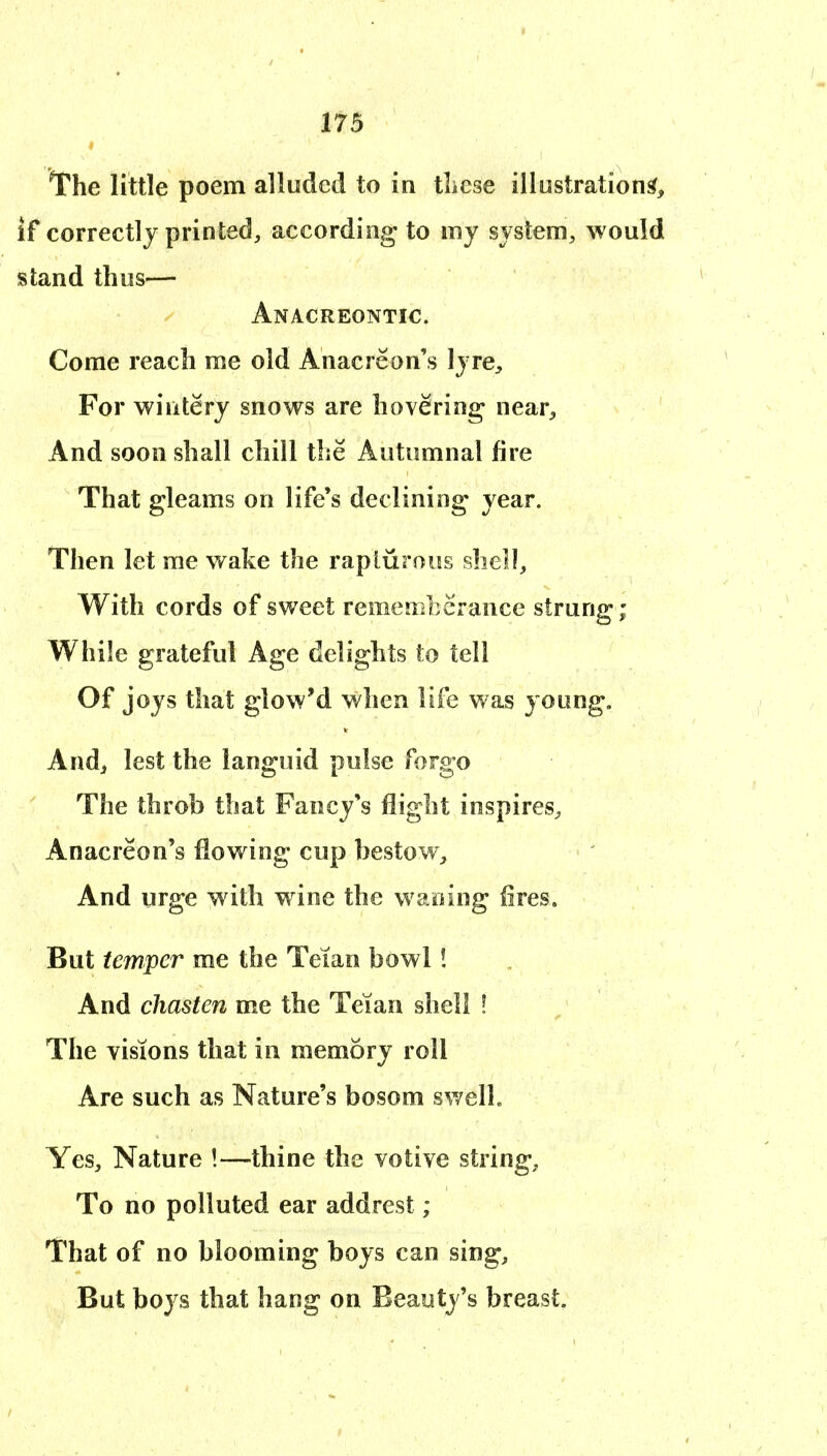The little poem alluded to in these illustration^, if correctly printed, according to my system, would stand thus— Anacreontic Come reach me old Anacreon's lyre. For wiiitery snows are hovering near. And soon shall chill the Autumnal fire That gleams on life's declining year. Then let me wake the rapturous shell, With cords of sweet remenibcrance strung ; While grateful Age delights to tell Of joys that glow'd when life was young. And, lest the languid pulse forgo The throb that Fancy's flight inspires, Anacreon's flowing cup bestow. And urge with wine the waning fires. But temper me the Teian bowl! And chasten me the Teian shell ! The visions that in memory roll Are such as Nature's bosom swell. Yes, Nature !—thine the votive string, To no polluted ear addrest ; That of no blooming boys can sing. But boys that hang on Beauty's breast.