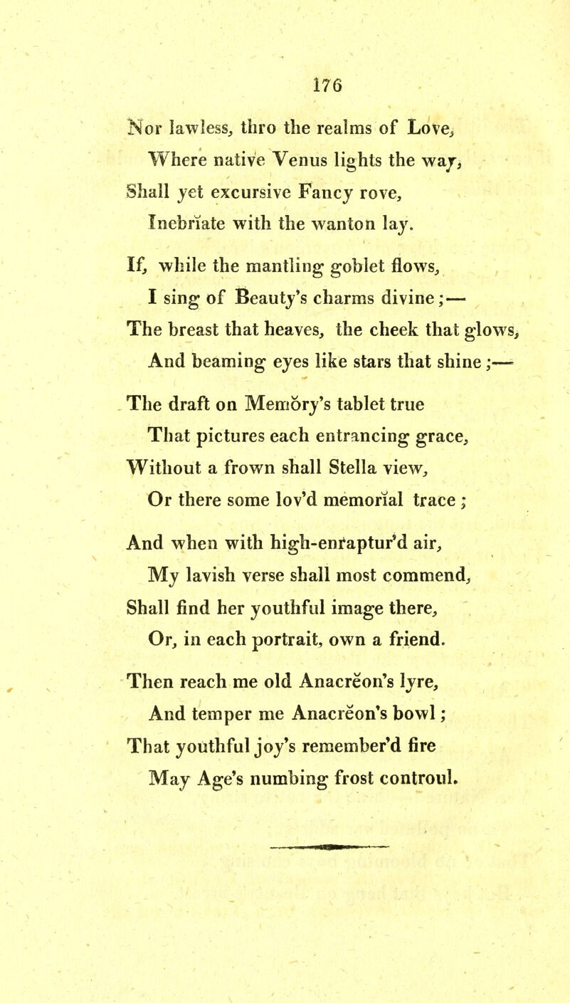 Nor lawless^ thro the realms of Love^ Where native Venus lights the waj> Shall jet excursive Fancy rove. Inebriate with the wanton lay. If, while the mantling goblet flows, I sing of Beauty's charms divine; — The breast that heaves, the cheek that glows> And beaming eyes like stars that shine;—- The draft on Memory's tablet true That pictures each entrancing grace. Without a frown shall Stella view. Or there some lov'd memorial trace ; And when with high-entaptur'd air. My lavish verse shall most commend. Shall find her youthful image there. Or, in each portrait, own a friend. Then reach me old Anacreon's lyre. And temper me Anacreon's bowl; That youthful joy's remember'd fire May Age's numbing frost controul.