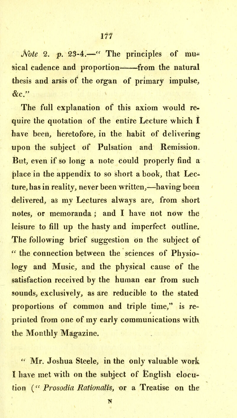 M)te 2. p, 23-4.—The principles of mu^ 5?ical cadence and proportion- from the natural thesis and arsis of the organ of primary impulse, &c/' The full explanation of this axiom would re- quire the quotation of the entire Lecture which I have been, heretofore, in the habit of delivering upon the subject of Pulsation and Remission. But, even if so long a note could properly find a place in the appendix to so short a book, that Lec- ture, has in reality, never been written,—^having been delivered, as my Lectures always are, from short notes, or memoranda ; and I have not now the leisure to fill up the hasty and imperfect outline. The following brief suggestion on the subject of  the connection between the sciences of Physio- logy and Music, and the physical cause of the satisfaction received by the human ear from such sounds, exclusively, as are reducible to the stated proportions of common and triple time, is re- printed from one of my early communications with the Monthly Magazine. Mr. Joshua Steele, in the only valuable work I have met with on the subject of English elocu- tion (Prosodia Rationalis, or a Treatise on the N