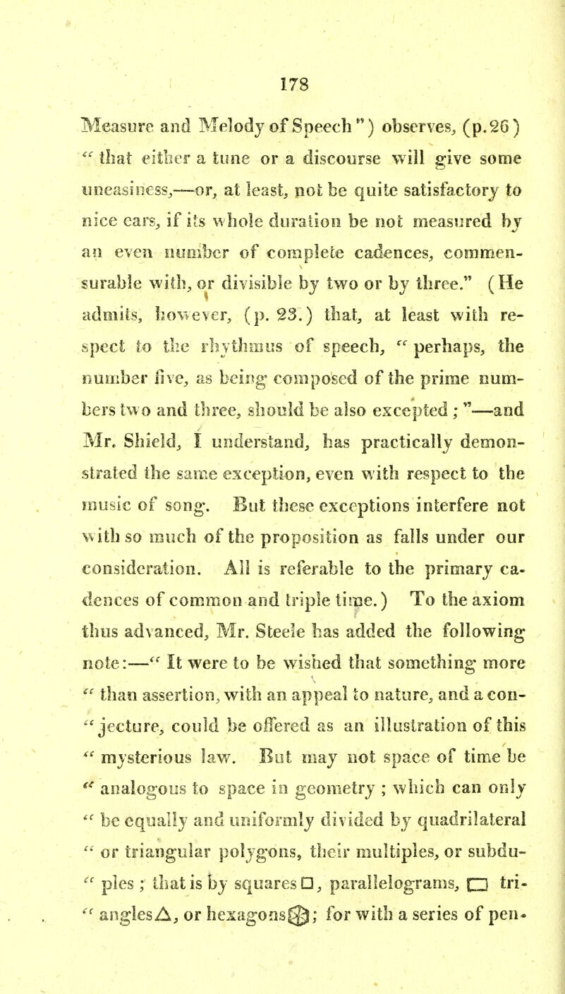Measure and Melody of Speech observes^ (p. 26) ^' that eitber a time or a discoorse will give some uneasiness,—or_, at leasts not be quite satisfactory to eice ears^ if its whole doratioo be not measured bv ao even oiimbcr of complete cadences^ commen- surable with,, or divisible by two or by three. (He admits, bo^iever, (p. S3.) that^ at least with re- spect to the Fbythmus of speech^ perhaps, the Dumber five, as being composed of the prime num- bers two and three, should be also escepted ; —and Mr. Shield, I understand, has practically demon- strated the same exception, even with respect to the music of son^. But these exceptions interfere not with so much of the proposition as falls under our consideration. All is referable to the primary ca- dences of common and triple time.) To the axiom thus advanced, Mr. Steele has added the following note:—It were to be wished that something more ^'^ than assertion, with an appeal to nature, and a con- jecture, could be offered as an illuslratioo of this mysterious lay/. But may not space of time be analogous to space in geometry ; which can only be equally and uniformly divided by quadrilateral or triangular polygons, their multiples, or subdu- pies that is by squares □, parallelograms, □ tri- angles A, or hexagojis^; for with a series of pen*