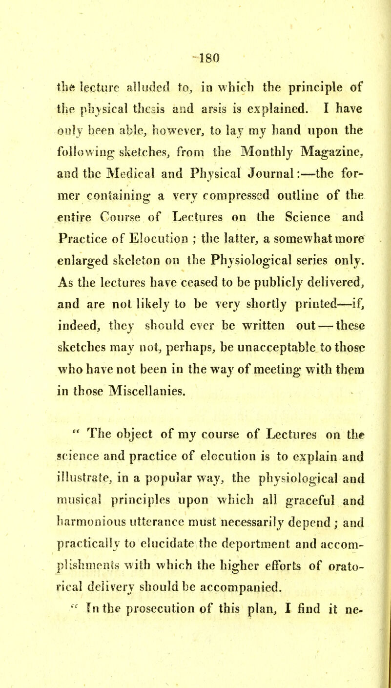 \ht lecture alluded to, in wliicli the principle of the pb}^sical thesis and arsis is explained. I have only been able, however, to lay mj hand upon the following sketches, from the Monthly Magazine, and the Medical and Physical Journal:—the for- mer containing a very compressed outline of the entire Course of Lectures on the Science and Practice of Elocution ; the latter, a somev^hatmore enlarged skeleton on the Physiological series only. As the lectures have ceased to be publicly delivered, and are not likely to be very shortly printed—if, indeed, they should ever be v^ritten out — these sketches may not, perhaps, be unacceptable to those who have not been in the way of meeting with them in those Miscellanies. *^ The object of my course of Lectures on the science and practice of elocution is to explain and illustrate, in a popular way, the physiological and musical principles upon which all graceful and harmonious utterance must necessarily depend ; and practically to elucidate the deportment and accom- plishments with which the higher efforts of orato- rical delivery should be accompanied. In the prosecution of this plan, I find it ne-