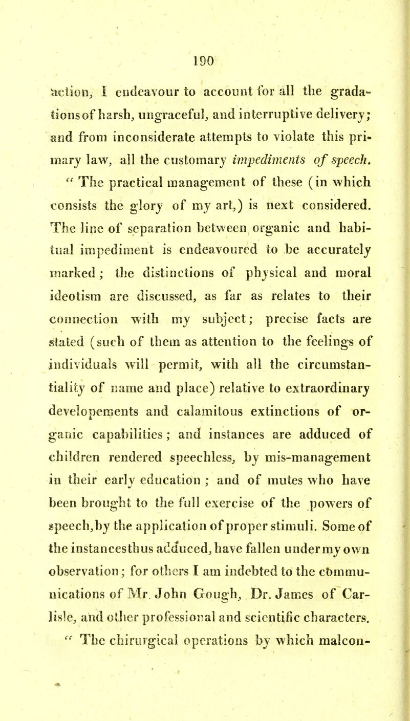 uetion^ I endeavour to account for all the grada- tions of liarsh^ ungracefu], and interruptive delivery; and from inconsiderate attempts to violate this pri- marj law, ail the customary impediments of speech. The practical management of these (in which consists the glory of my art^,) is next considered. The line of separation between organic and habi- tual impediment is endeavoured to be accurately marked ; the distinctions of physical and moral ideotism are discussed, as far as relates to their connection with my subject; precise facts are stated (such of them as attention to the feelings of individuals will permit, with all the circumstan- tiality of name and place) relative to extraordinary developements and calamitous extinctions of or- ganic capabilities; and instances are adduced of children rendered speechless, by mis-management in their early education ; and of mutes who have been brought to the full exercise of the powers of speech,by the application of proper stimuli. Some of the instances thus adduced, have fallen under my own observation; for others I am indebted to the ct)mmu- nications of Mr. John Gough, Dr. James of Car- lisle, and other professional and scientific characters. The chirurgical operations by which malcon-