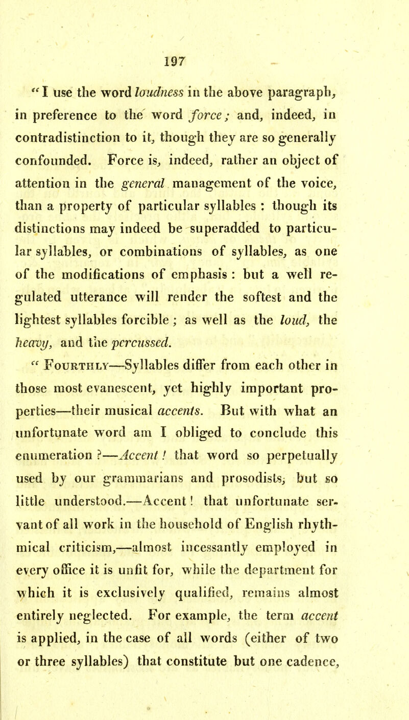 ''I use the wordlaudness in the above paragraph, in preference to the word force; and, indeed, in contradistinction to it, though they are so generally confounded. Force is^ indeed, rather an object of attention in the general management of the voice, than a property of particular syllables : though its distinctions may indeed be superadded to particu- lar syllables, or combinations of syllables, as one of the modifications of emphasis : but a well re- gulated utterance will render the softest and the lightest syllables forcible ; as well as the loud, the heavy, and the 'percussed. Fourthly—-Syllables differ from each other in those most evanescent, yet highly important pro- perties—their musical accents. But with what an unfortunate word am I obliged to conclude this enumeration ?—Accent! that word so perpetually used by our grammarians and prosodislSj but so Uttle understood.—Accent! that unfortunate ser- vant of all work in the household of English rhyth- mical criticism,—almost incessantly employed in every office it is unfit for, while the department for which it is exclusively qualified, remains almost entirely neglected. For example, the term accent is applied, in the case of all words (either of two or three syllables) that constitute but one cadence,