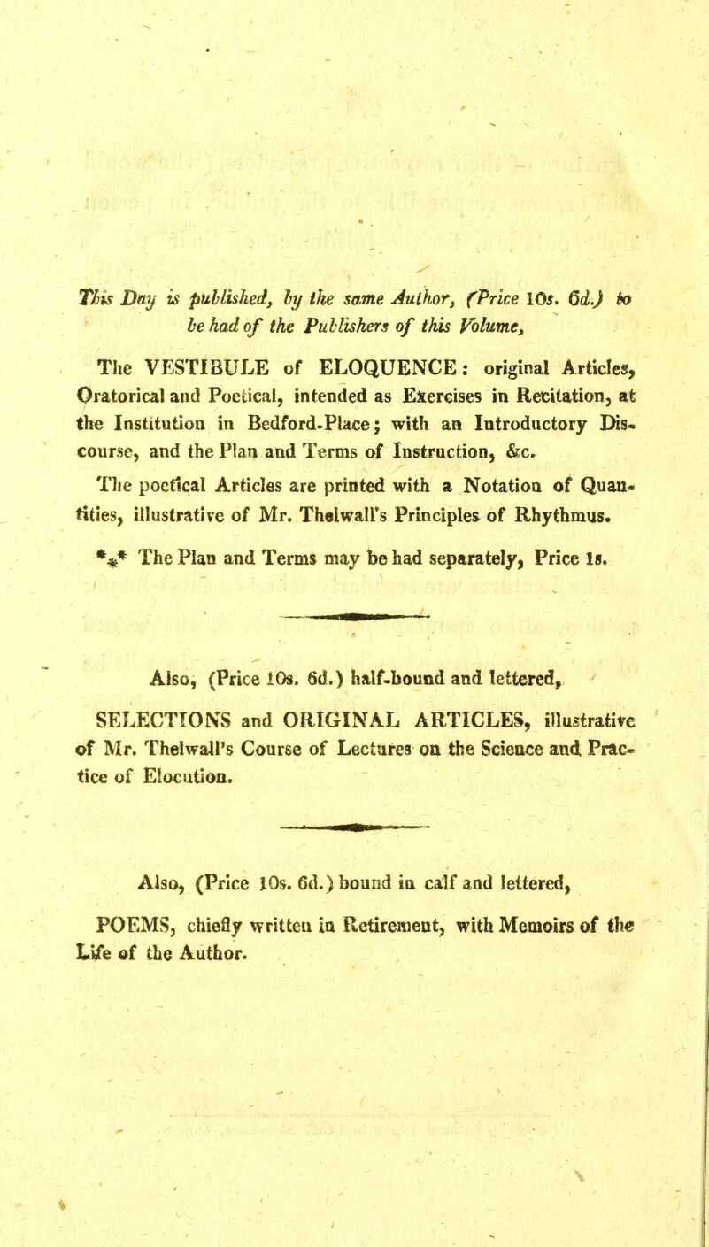Tits Day is published, hy the same Author, (Price lOs. 6d.) io be had of the Publishers of this Volume, The VESTIBULE of ELOQUENCE; original Articles, Oratorical and Poetical, intended as Exercises in Retitation, at the Institution in Bedford-Place; with an Introductory Dis. course, and the Plan and Terms of Instruction, &c» The poetical Articles are printed with a Notation of Quan« tities, illustrative of Mr, Thalwall's Principles of Rhythmus. %* The Plan and Terms may be had separately, Price Is. Also, (Price iOs. 6d.) half-bound and lettered, SELECTIONS and ORIGINAL ARTICLES, illustrative of Mr. Thelwall's Course of Lectures on the Science and Prac- tice of Elocution, Also, (Price lOs. 6d.) bound in calf and lettered, POEMS, chiefly written in Retirement, with Memoirs of the We of the Author.