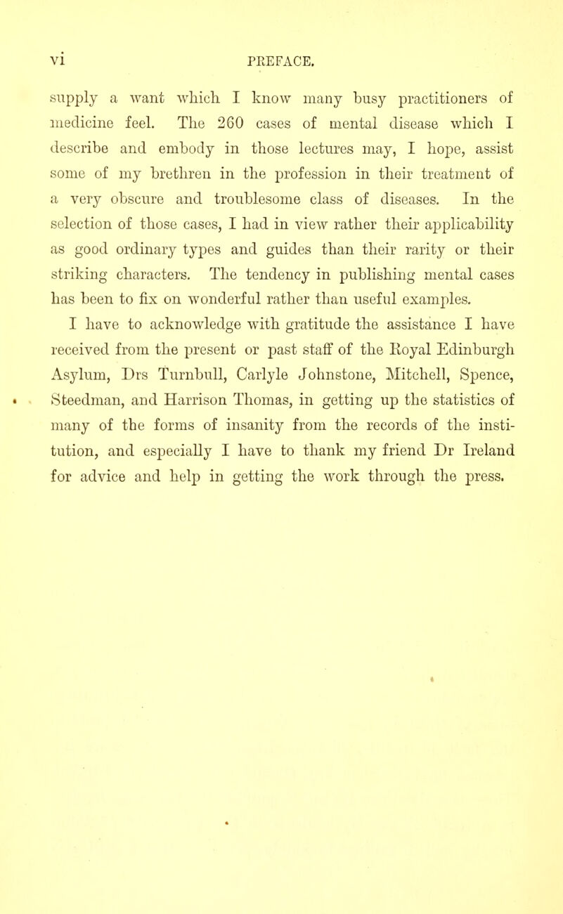 supply a want which I know many busy practitioners of medicine feeL The 260 cases of mental disease which I describe and embody in those lectures may, I hope, assist some of my brethren in the profession in their treatment of a very obscure and troublesome class of diseases. In the selection of those cases, I had in view rather their applicability as good ordinary types and guides than their rarity or their striking characters. The tendency in publishing mental cases has been to fix on wonderful rather than useful examples. I have to acknowledge with gratitude the assistance I have received from the present or past staff of the Royal Edinburgh Asylum, Drs Turnbull, Carlyle Johnstone, Mitchell, Spence, • Steedman, and Harrison Thomas, in getting up the statistics of many of the forms of insanity from the records of the insti- tution, and especially I have to thank my friend Dr Ireland for advice and help in getting the work through the press.