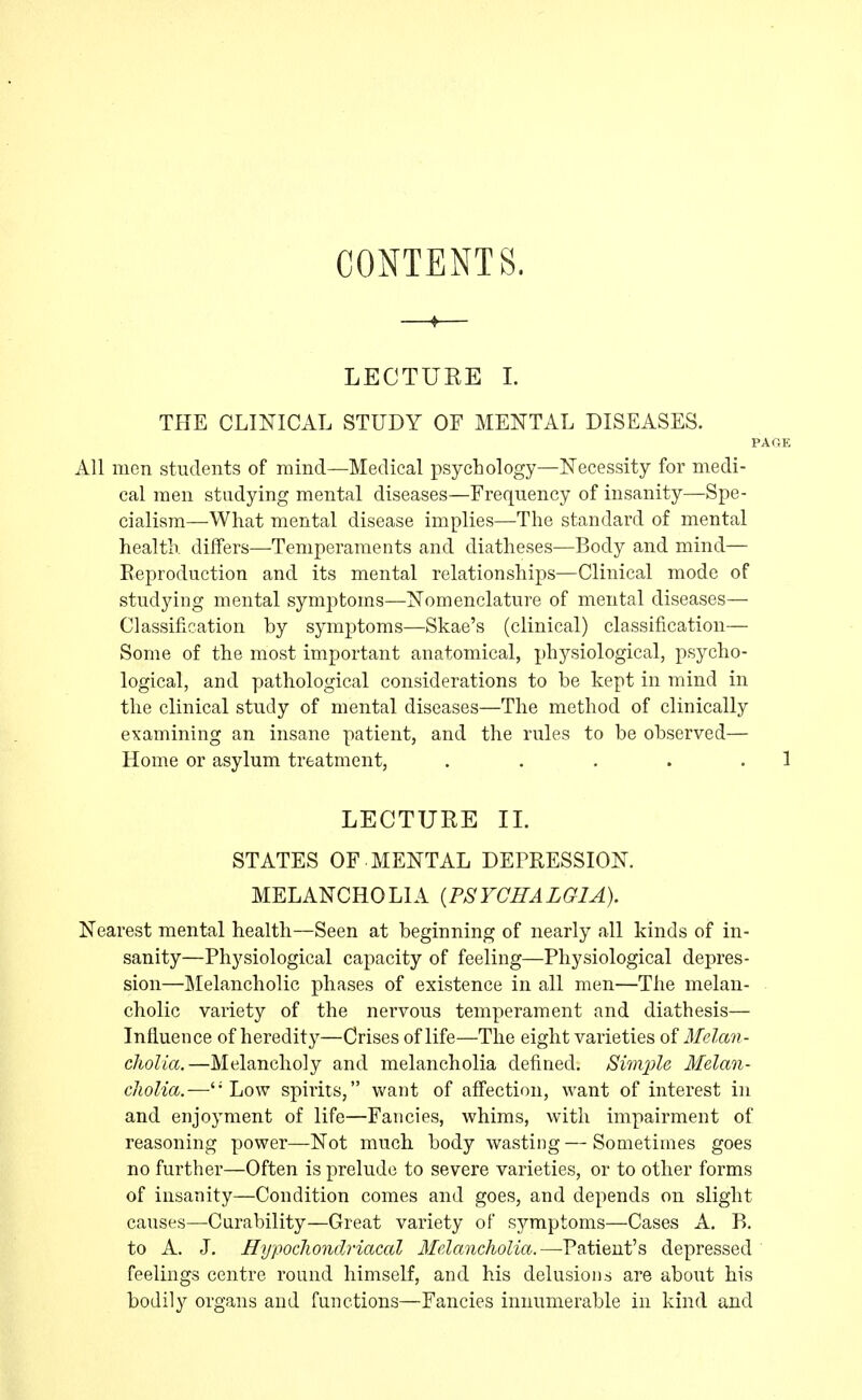 CONTENTS. ♦ LECTURE 1. THE CLINICAL STUDY OF MENTAL DISEASES. I All men students of mind—Medical psychology—Necessity for medi- cal men studying mental diseases—Frequency of insanity—Spe- cialism—What mental disease implies—The standard of mental health, differs—Temperaments and diatheses—Body and mind— Eeproduction and its mental relationships—Clinical mode of studying mental symptoms—Nomenclature of mental diseases— Classification by symptoms—Skae's (clinical) classification— Some of the most important anatomical, physiological, psycho- logical, and pathological considerations to be kept in mind in the clinical study of mental diseases—The method of clinically examining an insane patient, and the rules to be observed— Home or asylum treatment, ..... LECTURE II. STATES OF. MENTAL DEFRESSION. MELANCHOLIA {PSYCHALGIA). Nearest mental health—Seen at beginning of nearly all kinds of in- sanity—Physiological capacity of feeling—Physiological depres- sion—Melancholic phases of existence in all men—The melan- cholic variety of the nervous temperament and diathesis— Influence of heredity—Crises of life—The eight varieties of Melan- cholia.—Melancholy and melancholia defined. Si7nple Melan- cholia.—''Low spirits, want of affection, want of interest in and enjoyment of life—Fancies, whims, with impairment of reasoning power—Not much, body wasting—Sometimes goes no further—Often is prelude to severe varieties, or to other forms of insanity—Condition comes and goes, and depends on slight causes—Curability—Great variety of symptoms—Cases A. B. to A. J. Hypochondriacal Melancholia.—Patient's depressed feelings centre round himself, and his delusions are about his bodily organs and functions—Fancies innumerable in kind and