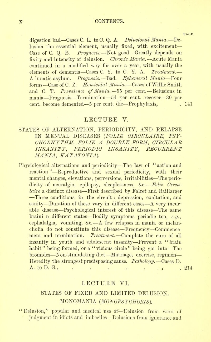 digestion bad—Cases C. L. to C. Q. A. Delusional Mania. —De- lusion the essential element, usually fixed, with excitement— Case of C. Q. B. Prognosis.—Not good—Greatly depends on iixity and intensity of delusion. Chronic Mania.—Acute Mania continued in a modified way for over a year, with usually the elements of dementia—Cases C, Y. to C. Y. A. Treatment.— A lunatic asylum. Prognosis.—Bad. Ephemeral Mania—Four forms—Case of C. Z. Homicidal Mania.—Cases of Willie Smith and C. T. Prevalence of Mania.—per cent.—Belusions in mania—Prognosis—Termination—54 per cent, recover—30 per cent, become demented—5 per cent, die—Prophylaxis, . 141 LECTURE V. STATES OF ALTERNATION, PERIODICITY, AND RELAPSE IN MENTAL DISEASES {FOLIE CIRCULAIRE, PSY- CHORHYTHM, FOLIE A DOUBLE FORM, CIRCULAR INSANITY, PERIODIC INSANITY, RECURRENT MA NIA, KA TA TON I A). PhysiolQgical alternations and periodicity—The law of  action and reaction—Reproductive and sexual periodicity, with their mental changes, elevations, perversions, irritabilities—The perio- dicity of neuralgia, epilepsy, sleeplessness, &c.—Folic Circvi- laire a distinct disease—First described by Falret and Baillarger —Three conditions in the circuit : depression, exaltation, and sanity—Duration of these vary in different cases—A very incur- able disease—Psychological interest of this disease—The same braini n different states—Bodily symptoms periodic too, e.g., cephalalgia, vomiting, &c.—A few relapses in mania or melan- cholia do not constitute this disease—Frequency—Commence- ment and termination. Treatment.—Complete the cure of all insanity in youth and adolescent insanity—Prevent a  brain habit being formed, or a vicious circle being got into—The bromides—Non-stimulating diet—Marriage, exercise, regimen— Heredity the strongest predisposing cause. Pathology.—Cases D. A. to D. G., . . . . . . 214 LECTURE VL STATES OF FIXED AND LIMITED DELUSION. MONOMANIA {MONOPSYCHOSIS). Delusion, popular and medical use of—Delusion from want of judgment in idiots and imbeciles—Delusions from ignorance and