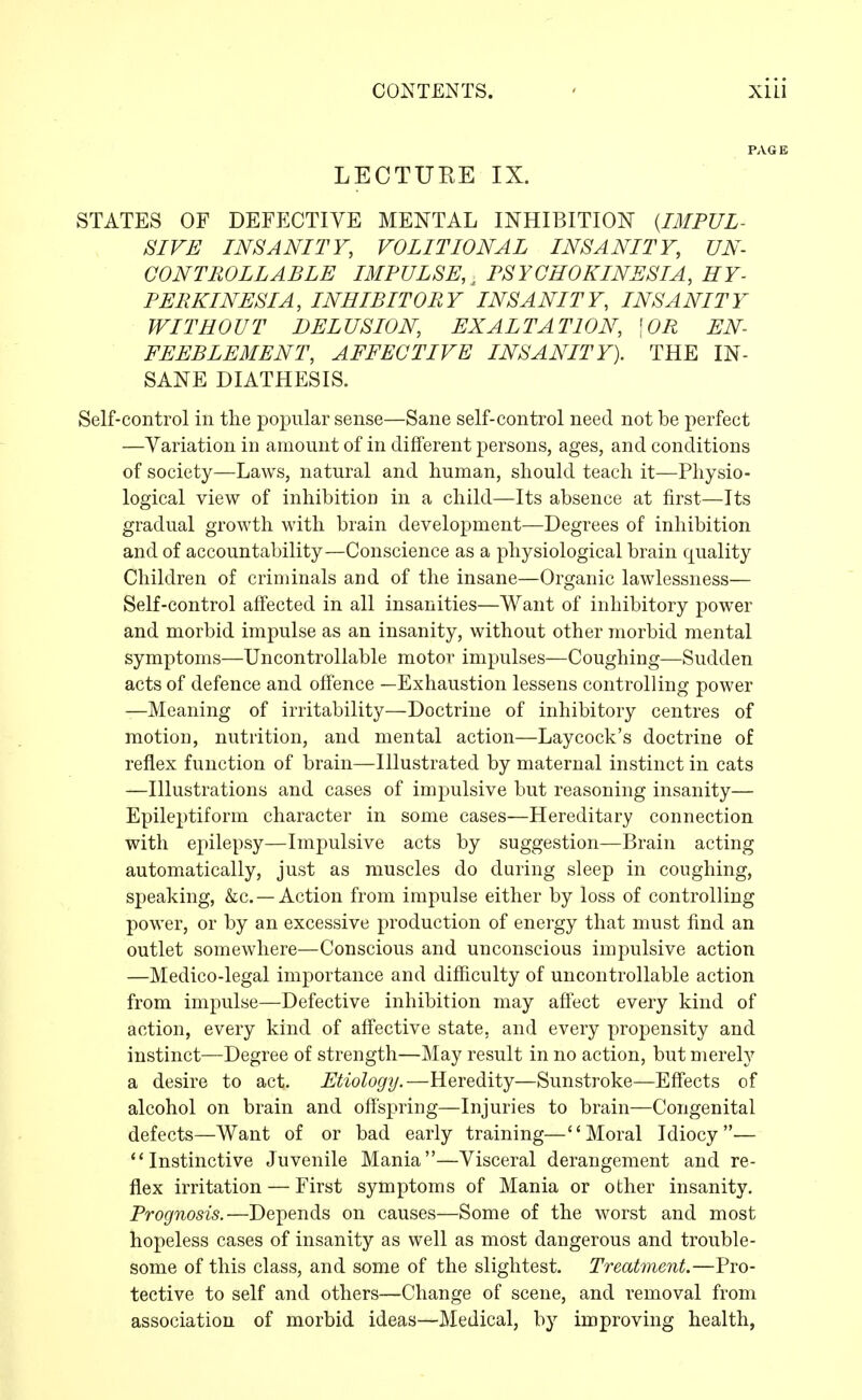 LECTUKE IX. STATES OF DEFJXTIVE MENTAL INHIBITION {IMPUL- SIVE INSANITY, VOLITIONAL INSANITY, UN- CONTROLLABLE IMPULSE, ^ PSYCHOKINESIA, HY- PERKINESIA, INHIBITORY INSANITY, INSANITY WITHOUT DELUSION, EXALTATION, \0R EN- FEEBLEMENT, AFFECTIVE INSANITY). THE IN- SANE DIATHESIS. Self-control in the popular sense—Sane self-control need not be perfect —Variation in amount of in different persons, ages, and conditions of society—Laws, natural and human, should teach it—Physio- logical view of inhibition in a child—Its absence at first—Its gradual growth with brain development—Degrees of inhibition and of accountability—Conscience as a physiological brain quality Children of criminals and of the insane—Organic lawlessness— Self-control affected in all insanities—Want of inhibitory power and morbid impulse as an insanity, without other morbid mental symptoms—Uncontrollable motor impulses—Coughing—Sudden acts of defence and offence —Exhaustion lessens controlling power —Meaning of irritability—Doctrine of inhibitory centres of motion, nutrition, and mental action—Laycock's doctrine of reflex function of brain—Illustrated by maternal instinct in cats —Illustrations and cases of impulsive but reasoning insanity— Epileptiform character in some cases—Hereditary connection with epilepsy—Impulsive acts by suggestion—Brain acting automatically, just as muscles do during sleep in coughing, speaking, &c. —Action from impulse either by loss of controlling power, or by an excessive production of energy that must find an outlet somewhere—Conscious and unconscious impulsive action —Medico-legal importance and difficulty of uncontrollable action from impulse—Defective inhibition may affect every kind of action, every kind of aflFective state, and every propensity and instinct—Degree of strength—May result in no action, but merely a desire to act. Etiology.—Heredity—Sunstroke—Effects of alcohol on brain and offspring—Injuries to brain—Congenital defects—Want of or bad early training—Moral Idiocy— Instinctive Juvenile Mania—Visceral derangement and re- flex irritation — First symptoms of Mania or other insanity. Prognosis.—Depends on causes—Some of the worst and most hopeless cases of insanity as well as most dangerous and trouble- some of this class, and some of the slightest. Treatment.—Pro- tective to self and others—Change of scene, and removal from association of morbid ideas—Medical, by improving health,