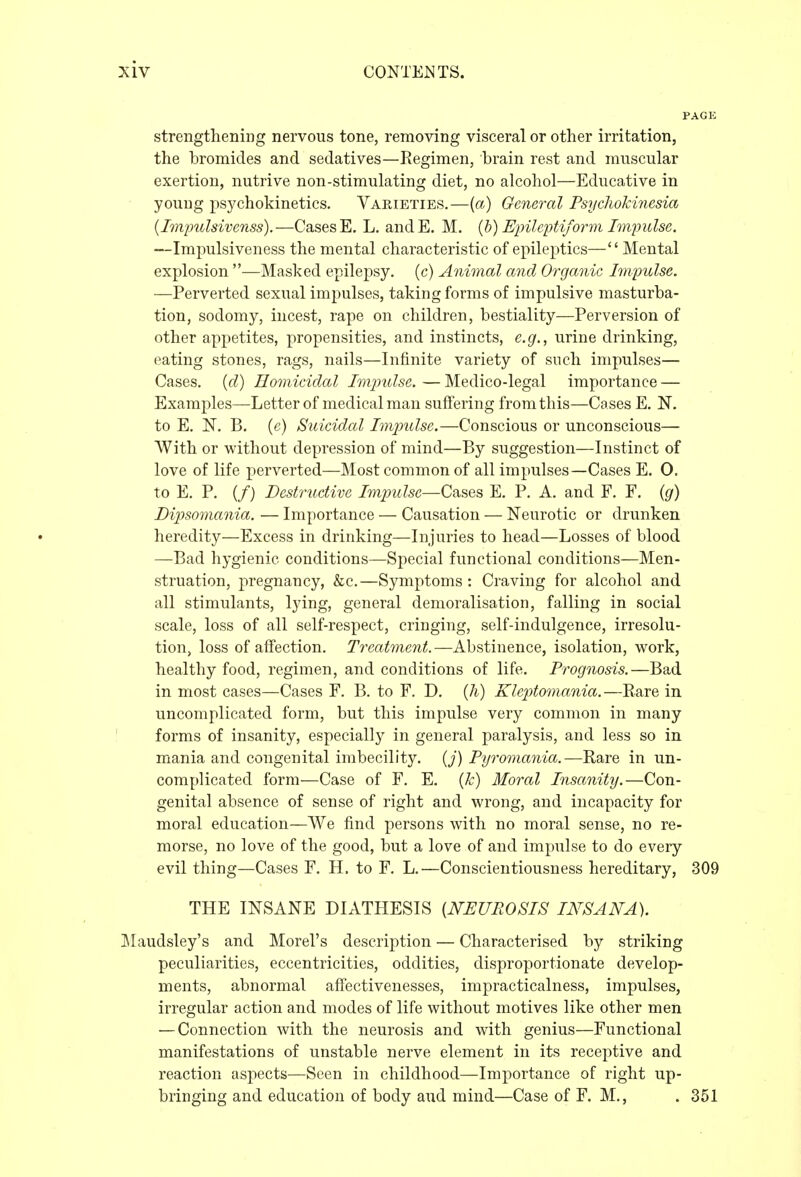 strengthening nervous tone, removing visceral or other irritation, the bromides and sedatives—Regimen, brain rest and muscular exertion, nutrive non-stimulating diet, no alcohol—Educative in young psychokinetics. Varieties.—{a) General Psycliokinesia {Impulsivenss).—Cases E. L. andE. M. {h) Einleptiform Impulse. —Impulsiveness the mental characteristic of epileptics— Mental explosion —Masked epilejDsy. (c) Animal and Organic Impulse. —Perverted sexual impulses, taking forms of impulsive masturba- tion, sodomy, incest, rape on children, bestiality—Perversion of other appetites, propensities, and instincts, e.g., urine drinking, eating stones, rags, nails—Infinite variety of such impulses— Cases, {d) Homicidal Imimlse. — Medico-legal importance — Examples—Letter of medical man suffering from this—Cases E. N. to E. N. B. (c) Suicidal Imimlse.—Conscious or unconscious— With or without depression of mind—By suggestion—Instinct of love of life perverted—Most common of all impulses—Cases E. O. to E. P. (/) Destructive Imjjulse—Cases E. P. A. and F. F. {g) Dipsomania. — Importance — Causation — Neurotic or drunken heredity—Excess in drinking—Injuries to head—Losses of blood —Bad hygienic conditions—Special functional conditions—Men- struation, pregnancy, &c.—Symptoms: Craving for alcohol and all stimulants, lying, general demoralisation, falling in social scale, loss of all self-respect, cringing, self-indulgence, irresolu- tion, loss of affection. Treatment.—Abstinence, isolation, work, healthy food, regimen, and conditions of life. Prognosis.—Bad in most cases—Cases F. B. to F. D. {h) Kleptomania.—Rare in uncomplicated form, but this impulse very common in many forms of insanity, especially in general paralysis, and less so in mania and congenital imbecility, (y) Pyromania.—Rare in un- complicated form—Case of F. E. {k) Moral Insanity.—Con- genital absence of sense of right and wrong, and incapacity for moral education—We find persons with no moral sense, no re- morse, no love of the good, but a love of and impulse to do every evil thing—Cases F. H. to F. L.—Conscientiousness hereditary, 309 THE INSANE DIATHESIS [NEUROSIS INSANA). Maudsley's and Morel's description — Characterised by striking peculiarities, eccentricities, oddities, disproportionate develop- ments, abnormal afFectivenesses, impracticalness, impulses, irregular action and modes of life without motives like other men — Connection with the neurosis and with genius—Functional manifestations of unstable nerve element in its receptive and reaction aspects—Seen in childhood—Importance of right up- bringing and education of body and mind—Case of F. M., . 351