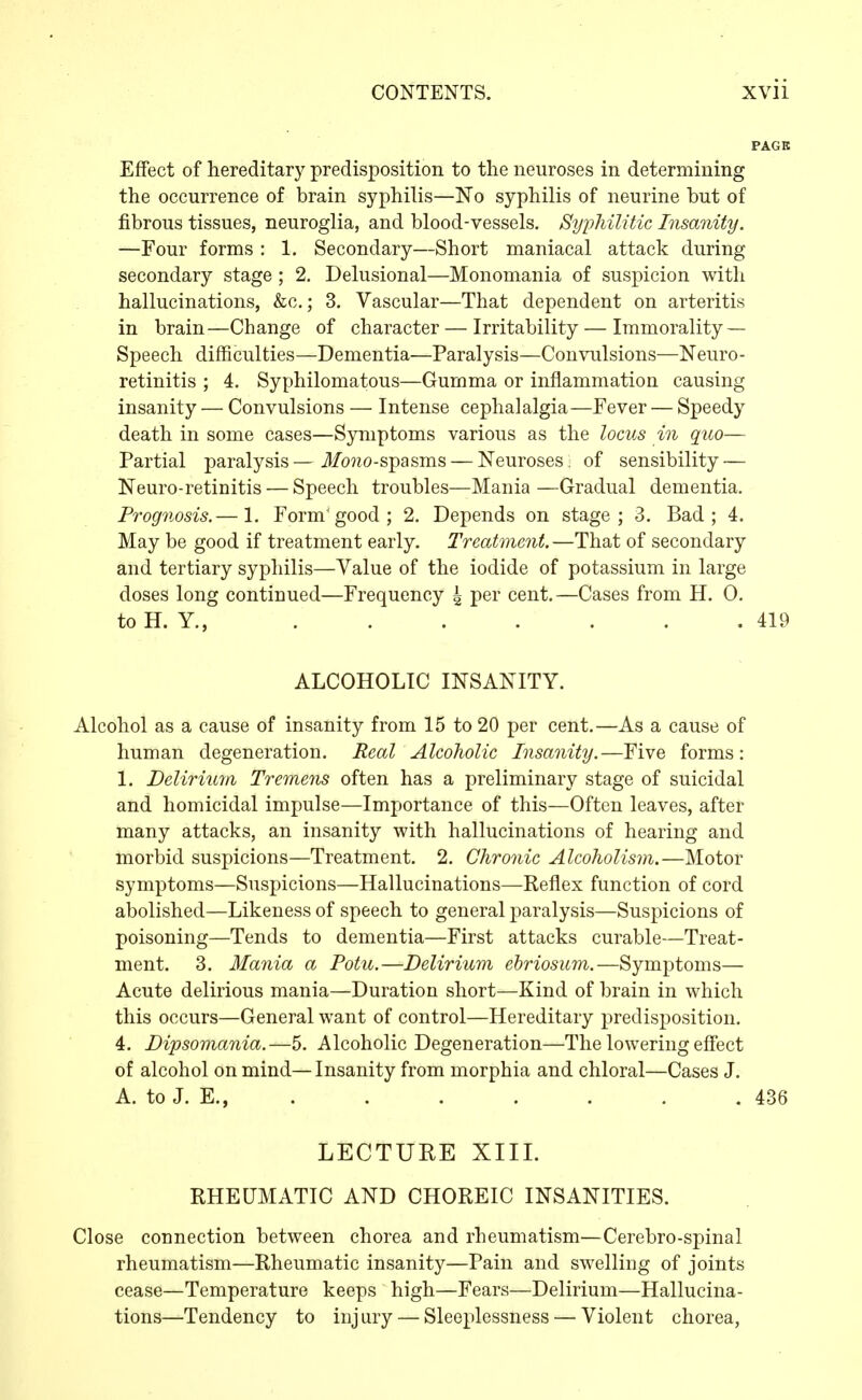 Effect of hereditary predisposition to the neuroses in determining the occurrence of brain syphilis—No syphilis of neurine but of fibrous tissues, neuroglia, and blood-vessels. Syphilitic Insanity. —Four forms : 1. Secondary—Short maniacal attack during secondary stage ; 2. Delusional—Monomania of suspicion with hallucinations, &c.; 3, Vascular—That dependent on arteritis in brain—Change of character — Irritability — Immorality — Speech difficulties—Dementia—Paralysis—Convulsions—Neuro- retinitis ; 4. Syphilomatous—Gumma or inflammation causing insanity — Convulsions — Intense cephalalgia—Fever — Speedy death in some cases—Symptoms various as the locus in quo— Partial paralysis—ifo??o-spasms — Neuroses, of sensibility — Neuro-retinitis — Speech troubles—Mania —Gradual dementia. Prognosis,— 1, Form'good; 2. Depends on stage; 3. Bad; 4. May be good if treatment early. Treatment. —That of secondary and tertiary syphilis—Value of the iodide of potassium in large doses long continued—Frequency 4 per cent.—Cases from H. 0. to H. Y., 419 ALCOHOLIC INSANITY. Alcohol as a cause of insanity from 15 to 20 per cent.—As a cause of human degeneration. Real Alcoholic Insanity.—Five forms: 1. Delirium Tremens often has a preliminary stage of suicidal and homicidal impulse—Importance of this—Often leaves, after many attacks, an insanity with hallucinations of hearing and morbid suspicions—Treatment. 2. Chronic Alcoholism.—Motor symptoms—Suspicions—Hallucinations—Reflex function of cord abolished—Likeness of speech to general paralysis—Suspicions of poisoning—Tends to dementia—First attacks curable—Treat- ment. 3. Mania a Potu.—Delirium ehriosum.—Symptoms— Acute delirious mania—Duration short—Kind of brain in which this occurs—General want of control—Hereditary predisposition. 4. Dipsomania.—5. Alcoholic Degeneration—The lowering effect of alcohol on mind—Insanity from morphia and chloral—Cases J. A. to J. E., . . . . . . . 436 LECTURE XIII. RHEUMATIC AND CHOREIC INSANITIES. Close connection between chorea and rheumatism—Cerebro-spinal rheumatism—Rheumatic insanity—Pain and swelling of joints cease—Temperature keeps high—Fears—Delirium—Hallucina- tions—Tendency to injury — Sleeplessness — Violent chorea,