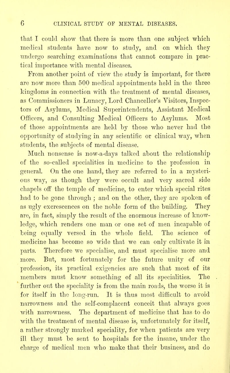 that I could show that there is more than one subject which medical students have now to study, and on which they undergo searching examinations that cannot compare in prac- tical importance with mental diseases. From another point of view the study is important, for there are now more than 500 medical appointments held in the three kingdoms in connection with the treatment of mental diseases, as Commissioners in Lunacy, Lord Chancellor's Visitors, Inspec- tors of Asylums, ]\Iedical Superintendents, Assistant Medical Officers, and Consulting Medical Officers to Asylums. Most of those appointments are held by those who never had the opportunity of studying in any scientific or clinical way, when students, the subjects of mental disease. Much nonsense is now-a-days talked about the relationship of the so-called specialities in medicine to the profession in general. On the one hand, they are referred to in a mysteri- ous way, as though they were occult and very sacred side chapels off the temple of medicine, to enter which special rites had to be gone through ; and on tlie other, they are spoken of as ugly excrescences on the noble form of the building. They are, in fact, simply the result of the enormous increase of know- ledge, which renders one man or one set of men incapable of being equally versed in the whole field. The science of medicine has become so wide that we can only cultivate it in parts. Therefore we specialise, and must specialise more and more. But, most fortunately for the future unity of our profession, its j^ractical exigencies are such that most of its members must know something of all its specialities. The further out the speciality is from the main roads, the worse it is for itself in the long-run. It is thus most difficult to avoid narrowness and the self-complacent conceit that always goes with narrowness. The department of medicine that has to do with the treatment of mental disease is, unfortunately for itself, a rather strongly marked speciality, for when patients are very ill they must be sent to hospitals for the insane, under the charge of medical men who make that their business, and do