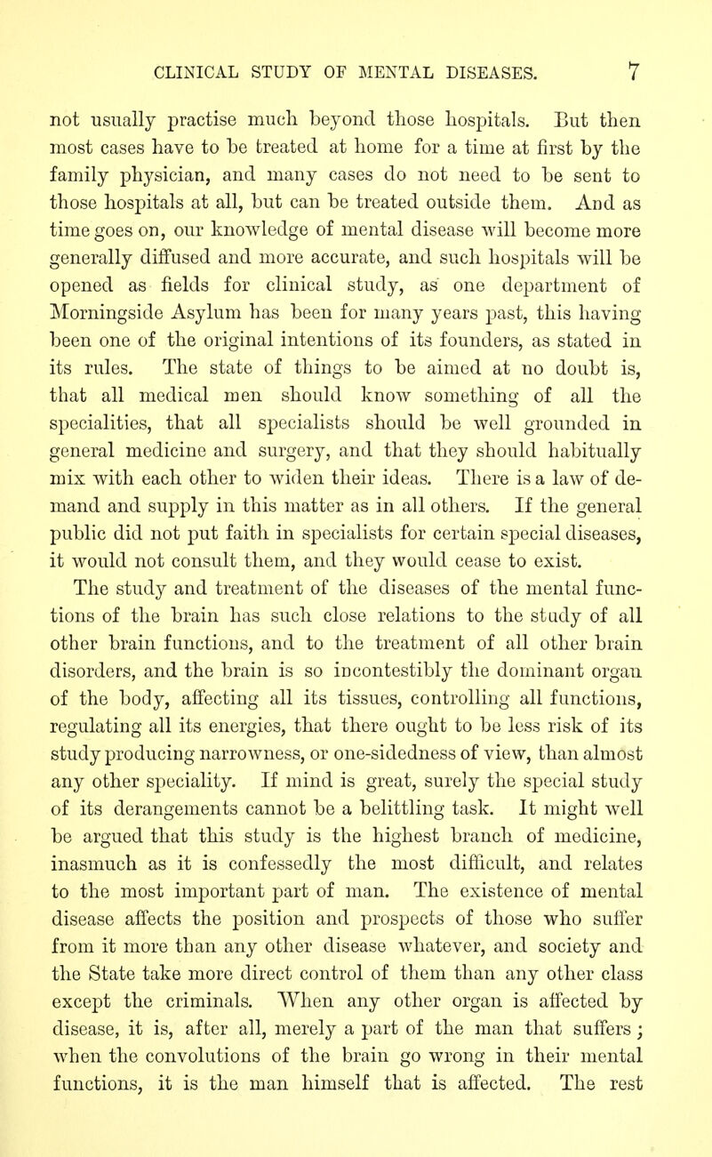 not usually practise mucli beyond tliose hospitals. But then most cases have to be treated at home for a time at first by the family physician, and many cases do not need to be sent to those hospitals at all, but can be treated outside them. And as time goes on, our knowledge of mental disease will become more generally diffused and more accurate, and such hospitals will be opened as fields for clinical study, as one department of Morningside Asylum has been for many years past, this having been one of the original intentions of its founders, as stated in its rules. The state of things to be aimed at no doubt is, that all medical men should know something of all the specialities, that all specialists should be well grounded in general medicine and surgery, and that they should habitually mix with each other to widen their ideas. There is a law of de- mand and supply in this matter as in all others. If the general public did not put faith in specialists for certain special diseases, it would not consult them, and they would cease to exist. The study and treatment of the diseases of the mental func- tions of the brain has such close relations to the study of all other brain functions, and to the treatment of all other brain disorders, and the brain is so incontestibly the dominant organ of the body, affecting all its tissues, controlling all functions, regulating all its energies, that there ought to be less risk of its study producing narrowness, or one-sidedness of view, than almost any other speciality. If mind is great, surely the special study of its derangements cannot be a belittling task. It might well be argued that this study is the highest branch of medicine, inasmuch as it is confessedly the most difhcult, and relates to the most important part of man. The existence of mental disease affects the position and prospects of those who suffer from it more than any other disease whatever, and society and the State take more direct control of them than any other class except the criminals. When any other organ is affected by disease, it is, after all, merely a part of the man that suffers; when the convolutions of the brain go wrong in their mental functions, it is the man himself that is affected. The rest