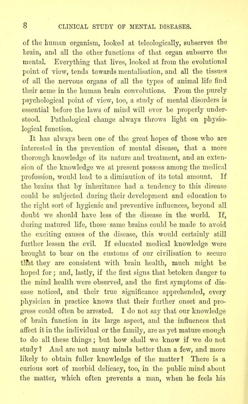 of the human organism, looked at teleologically, subserves the brain, and all the other functions of that organ subserve the mental. Everything that lives, looked at from the evolutional point of view, tends towards mentalisation, and all the tissues of all the nervous organs of all the types of animal life find their acme in the human brain convolutions. From the purely psychological point of view, too, a study of mental disorders is essential before the laws of mind will ever be properly under- stood. Pathological change always throws light on physio- logical function. It has always been one of the great hopes of those who are interested in the prevention of mental disease, that a more thorough knowledge of its nature and treatment, and an exten- sion of the knowledge we at present possess among the medical profession, would lead to a diminution of its total amount. If the brains that by inheritance had a tendency to this disease could be subjected during their development and education to the right sort of hygienic and preventive influences, be3^ond all doubt we should have less of the disease in the world. If, during matured life, those same brains could be made to avoid the exciting causes of the disease, this would certainly still further lessen the evil. If educated medical knowledge were brought to bear on the customs of our civilisation to secure tlfkt they are consistent with brain health, much might be hoped for; and, lastly, if the first signs that betoken danger to the mind health were observed, and the first symptoms of dis- ease noticed, and their true significance apprehended, every physician in practice knows that their further onset and pro- gress could often be arrested. I do not say that our knowledge of brain function in its large aspect, and the influences that affect it in the individual or the family, are as yet mature enough to do all these things; but how shall we know if we do not study 1 And are not many minds better than a few, and more likely to obtain fuller knowledge of the matter? There is a curious sort of morbid delicacy, too, in the public mind about the matter, which often prevents a man, when he feels his