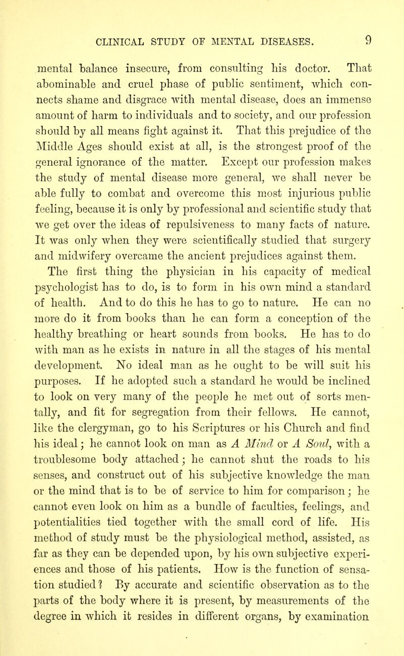 mental balance insecure, from consulting his doctor. That abominable and cruel phase of public sentiment, which con- nects shame and disgrace with mental disease, does an immense amount of harm to individuals and to society, and our profession should by all means fight against it. That this prejudice of the Middle Ages should exist at all, is the strongest proof of the general ignorance of the matter. Except our profession makes the study of mental disease more general, we shall never be able fully to combat and overcome this most injurious public feeling, because it is only by professional and scientific study that we get over the ideas of repulsiveness to many facts of nature. It was only when they were scientifically studied that surgery and midwifery overcame the ancient prejudices against them. The first thing the physician in his capacity of medical psychologist has to do, is to form in his own mind a standard of health. And to do this he has to go to nature. He can no more do it from books than he can form a conception of the healthy breathing or heart sounds from books. He has to do with man as he exists in nature in all the stages of his mental development. No ideal man as he ought to be will suit his purposes. If he adopted such a standard he would be inclined to look on very many of the people he met out of sorts men- tally, and fit for segregation from their fellows. He cannot, like the clergyman, go to his Scriptures or his Church and find his ideal; he cannot look on man as A Mind or A Soul, with a troublesome body attached; he cannot shut the roads to his senses, and construct out of his subjective knowledge the man or the mind that is to be of service to him for comparison; he cannot even look on him as a bundle of faculties, feelings, and potentialities tied together with the small cord of life. His method of study must be the physiological method, assisted, as far as they can be depended upon, by his own subjective exjDeri- ences and those of his patients. How is the function of sensa- tion studied 1 By accurate and scientific observation as to the parts of the body where it is present, by measurements of the degree in which it resides in different organs, by examination