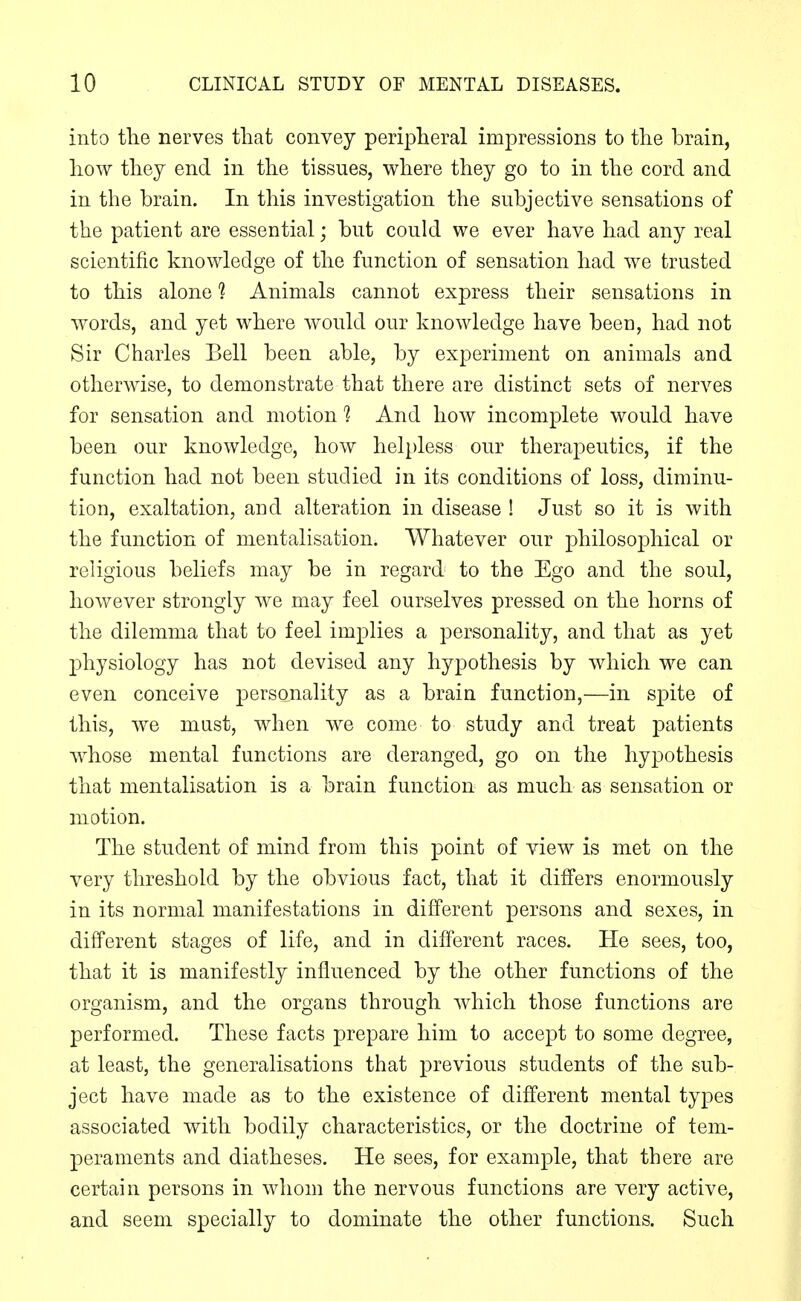 into the nerves that convey peripheral impressions to the brain, how they end in the tissues, where they go to in the cord and in the brain. In this investigation the subjective sensations of the patient are essential; but could we ever have had any real scientific knowledge of the function of sensation had we trusted to this alone ? Animals cannot express their sensations in words, and yet where would our knowledge have been, had not Sir Charles Bell been able, by experiment on animals and otherwise, to demonstrate that there are distinct sets of nerves for sensation and motion 1 And how incomplete would have been our knowledge, how helpless our therapeutics, if the function had not been studied in its conditions of loss, diminu- tion, exaltation, and alteration in disease ! Just so it is with the function of mentalisation. Whatever our philosophical or religious beliefs may be in regard to the Ego and the soul, however strongly we may feel ourselves pressed on the horns of the dilemma that to feel implies a personality, and that as yet physiology has not devised any hypothesis by which we can even conceive personality as a brain function,—in spite of this, we mast, when we come to study and treat patients w^hose mental functions are deranged, go on the hypothesis that mentalisation is a brain function as much as sensation or motion. The student of mind from this point of view is met on the very threshold by the obvious fact, that it differs enormously in its normal manifestations in different persons and sexes, in different stages of life, and in different races. He sees, too, that it is manifestly influenced by the other functions of the organism, and the organs through which those functions are performed. These facts prepare him to accept to some degree, at least, the generalisations that previous students of the sub- ject have made as to the existence of different mental types associated with bodily characteristics, or the doctrine of tem- peraments and diatheses. He sees, for example, that there are certain persons in whom the nervous functions are very active, and seem specially to dominate the other functions. Such