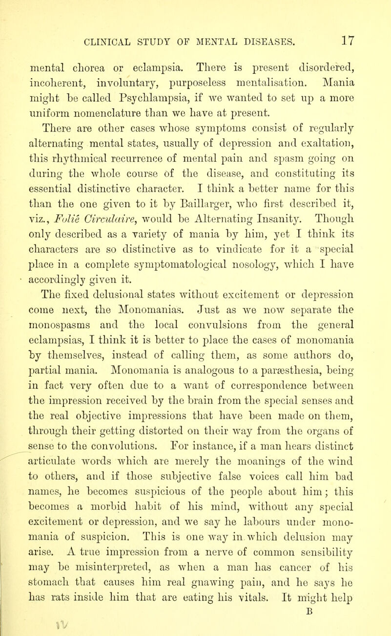 mental chorea or eclampsia. There is present disordered, incoherent, involuntary, purposeless mentalisation. Mania might be called Psychlampsia, if we wanted to set up a more uniform nomenclature than we have at present. There are other cases whose symptoms consist of regularly alternating mental states, usually of depression and exaltation, this rhythmical recurrence of mental pain and spasm going on during the whole course Of the disease, and constituting its essential distinctive character. I think a better name for this than the one given to it by Baillarger, who first described it, viz., Fulie Circulaire, would be Alternating Insanity. Though only described as a variety of mania by him, yet I think its characters are so distinctive as to vindicate for it a special place in a complete symptoniatological nosology, which I have accordingly given it. The fixed delusional states without excitement or depression come next, the Monomanias. Just as we now separate the monospasms and the local convulsions from the general eclampsias, I think it is better to place the cases of monomania by themselves, instead of calling them, as some authors do, partial mania. Monomania is analogous to a parsesthesia, being in fact very often due to a want of correspondence between the impression received by the brain from the special senses and the real objective impressions that have been made on them, through their getting distorted on their way from the organs of sense to the convolutions. For instance, if a man hears distinct articulate words which are merely the moanings of the wind to others, and if those subjective false voices call him bad names, he becomes suspicious of the people about him; this becomes a morbid habit of his mind, without any special excitement or depression, and we say he labours under mono- mania of suspicion. This is one way in. which delusion may arise. A true impression from a nerve of common sensibility may be misinterpreted, as when a man has cancer of his stomach that causes him real gnawing pain, and he says he has rats inside him that are eating his vitals. It might help B