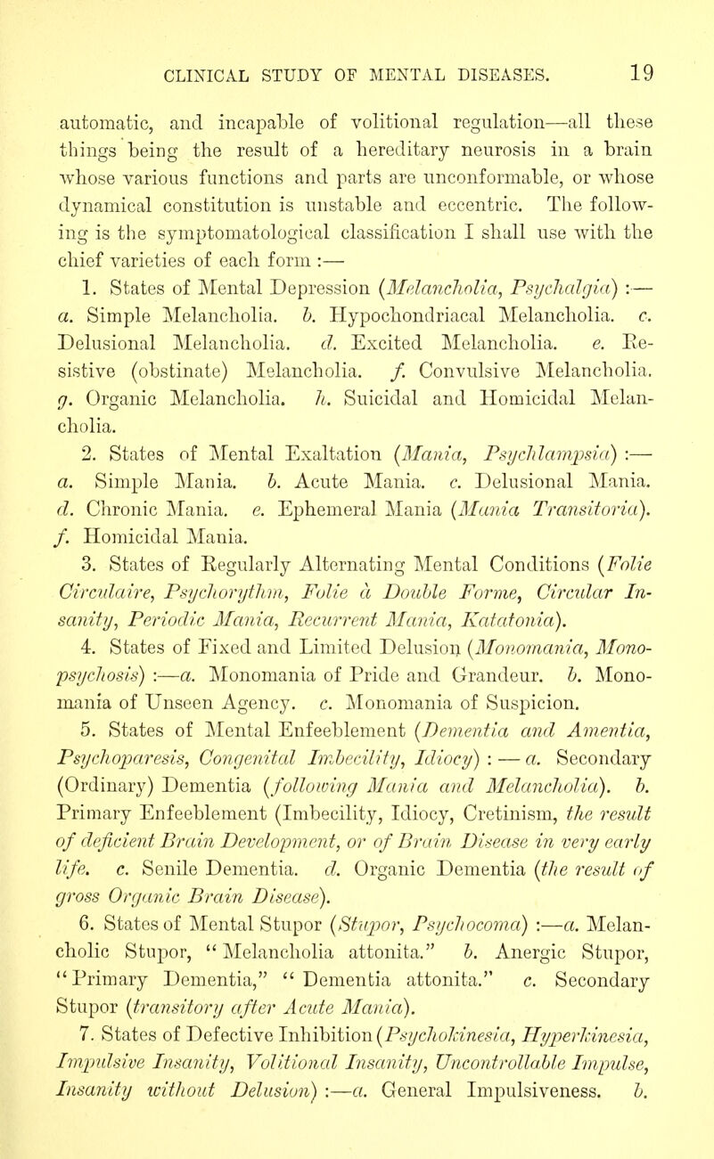 automatic, and incapable of volitional regulation—all these things being the result of a hereditary neurosis in a brain whose various functions and parts are unconformable, or whose dynamical constitution is unstable and eccentric. The follow- ing is the symptomatological classification I shall use with the chief varieties of each form :— 1. States of Mental Depression {Melancholia, Psyclialgia) :— a. Simple Melancholia, h. Hypochondriacal Melancholia, c. Delusional Melancholia. d. Excited Melancholia. e. Re- sistive (obstinate) Melancholia. /. Convulsive Melancholia. g. Organic Melancholia. li. Suicidal and Homicidal Melan- cholia. 2. States of Mental Exaltation {Mania, Psyclilampsia) :— a. vSimple Mania. h. Acute Mania, c. Delusional Mania, d. Chronic Mania, e. Ephemeral Mania {Mania Tixmsitoria). f. Homicidal Mania. 3. States of Regularly Alternating Mental Conditions {Folic Circulaire, Psychorytlim, Folie a Double Forme, Circular In- sanity, Periodic Mania, Recurrent Mania, Katatonia). 4. States of Fixed and Limited Delusion {Monomania, Mono- psychosis) :—a. Monomania of Pride and Grandeur, h. Mono- mania of Unseen Agency, c. Monomania of Suspicion. 5. States of Mental Enfeeblement {Dementia and Amentia, Psyclioparesis, Congenital Imbecility, Idiocy) : — a. Secondary (Ordinary) Dementia {following Mania and Melancholia), h. Primary Enfeeblement (Imbecility, Idiocy, Cretinism, the result of deficient Brain Development, or of Braiii Disease in very early life. c. Senile Dementia, d. Organic Dementia {the result of gross Organic Brain Disease). 6. States of Mental Stupor {Stupor, Psychocoma) :—a. Melan- cholic Stupor, Melancholia attonita. b. Anergic Stupor, Primary Dementia,  Dementia attonita. c. Secondary Stupor {transitory after Acide Mania). 7. States of Defective \vih\hii\on{Psychokinesia, Hyperldnesia, Impidsive Insanity, Volitional Insanity, UncontrollaUe Impulse, Insanity without Delusion) :—a. General Impulsiveness. b.