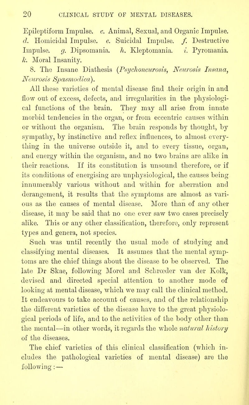 Epileptiform Impulse, c. Animal, Sexual, and Organic Impulse. d. Homicidal Impulse, e. Suicidal Impulse. /. Destructive Impulse. g. Dipsomania. h. Kleptomania. /. Pyromania. Jc. Moral Insanity. 8. The Insane Diathesis {PsyrJioneurosis, Neurosis Insana, Neurosis SjMsinodica). All these varieties of mental disease find .their origin in and flow out of excess, defects, and irregidarities in the physiologi- cal functions of the brain. They may all arise from innate morbid tendencies in the organ, or from eccentric causes within or without the organism. The brain responds by thought, by sympathy, by instinctive and reflex influences, to almost every- thing in the universe outside it, and to every tissue, organ, and energy within the organism, and no two brains are alike in their reactions. If its constitution is unsound therefore, or if its conditions of energising are unpliysiological, the causes being innumerably various without and within for aberration and derangement, it results that the symptoms are almost as vari- ous as the causes of mental disease. More than of any other disease, it may be said that no one ever saw two cases precisely alike. This or any other classification, therefore, only represent types and genera, not species. Such was until recently the usual mode of studying and classifying mental diseases. It assumes that the mental symp- toms are the chief things about the disease to be observed. The late Dr Skae, following Morel and Schroeder van der Kolk, devised and directed sj^ecial attention to another mode of looking at mental disease, which we may call the clinical method. It endeavours to take account of causes, and of the relationship the different varieties of the disease liave to the great physiolo- gical periods of life, and to the activities of the body other than the mental—in other words, it regards the whole natural history of the diseases. The chief varieties of this clinical classification (which in- cludes the pathological varieties of mental disease) are the following : —