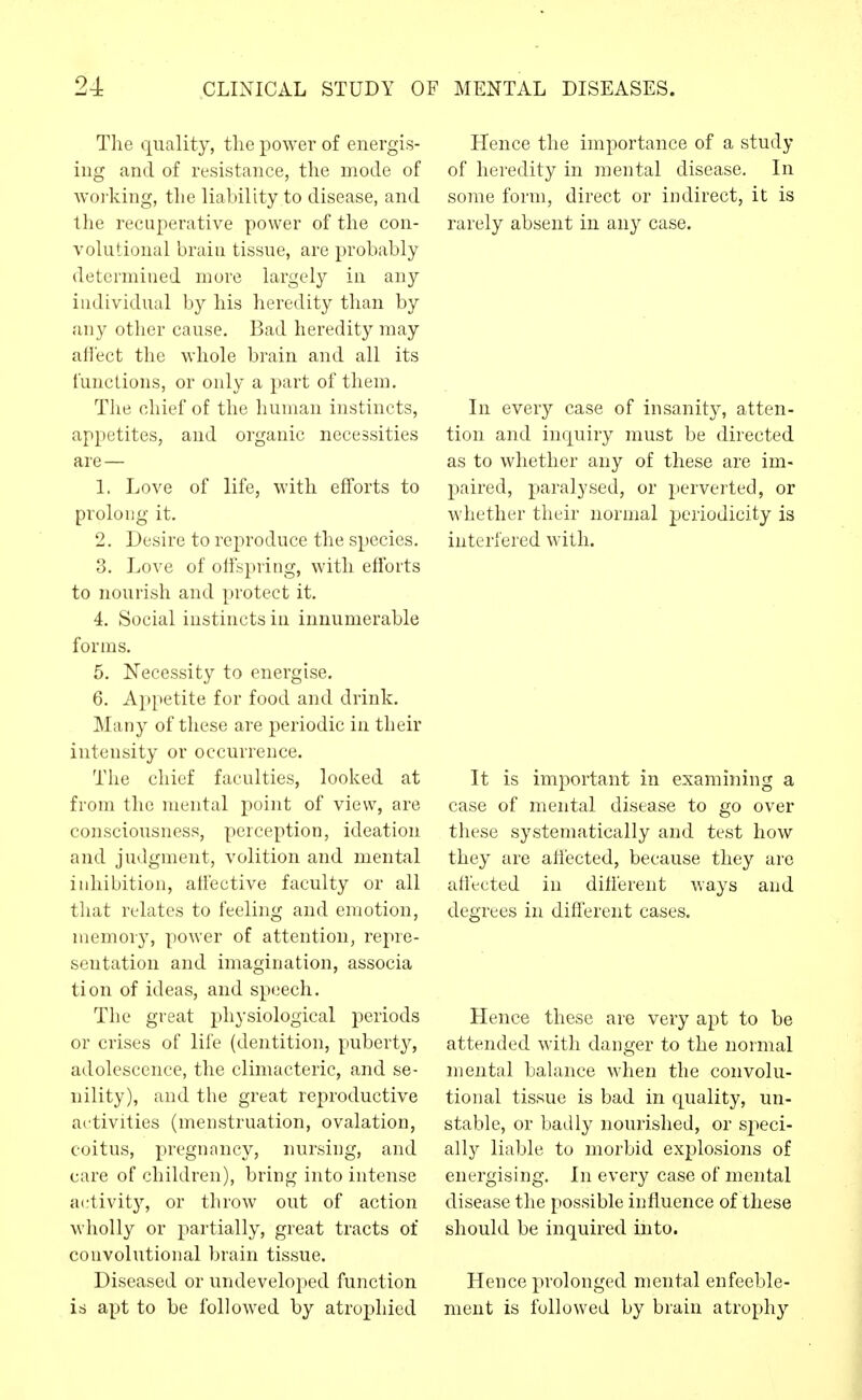The quality, tlie power of energis- ing and of resistance, the mode of working, the liability to disease, and the recuperative power of the con- volutional brain tissue, are probably determined more largely in any individual by his heredity than by any other cause. Bad heredity may aflect the whole brain and all its functions, or only a part of them. Tlie chief of the human instincts, appetites, and organic necessities are — 1. Love of life, with efforts to prolong it. 2. Desire to reproduce the species. 3. Love of offspring, with efforts to nourish and protect it. 4. Social instincts in innumerable forms. 5. Necessity to energise. 6. Appetite for food and drink. Many of these are periodic in their intensity or occurrence. The chief faculties, looked at from the mental point of view, are consciousness, perception, ideation and judgment, volition and mental inhibition, affective faculty or all that relates to feeling and emotion, memory, power of attention, repre- sentation and imagination, associa tion of ideas, and speech. The great physiological periods or crises of life (dentition, puberty, adolescence, the climacteric, and se- nility), and the great reproductive ai:tivities (menstruation, ovalation, coitus, pregnancy, nursing, and care of children), bring into intense activity, or throw out of action wholly or partially, great tracts of convolutional brain tissue. Diseased or undeveloped function is apt to be followed by atrophied Hence the importance of a study of heredity in mental disease. In some form, direct or indirect, it is rarely absent in any case. In every case of insanity, atten- tion and inquiry must be directed as to whether any of these are im- paired, paralysed, or perverted, or whether their normal periodicity is interfered with. It is important in examining a case of mental disease to go over these systematically and test how they are affected, because they are affected in different ways and degrees in different cases. Hence these are very apt to be attended with danger to the normal mental balance when the convolu- tional tissue is bad in quality, un- stable, or badly nourished, or speci- ally liable to morbid explosions of energising. In every case of mental disease the possible influence of these should be inquired into. Hence prolonged mental enfeeble- ment is followed by brain atrophy