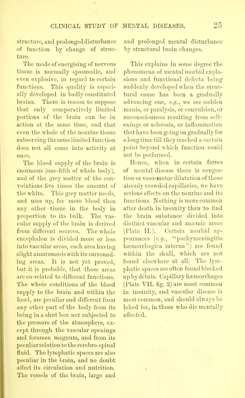 structure, and prolonged disturbance of fuuction by change of struc- ture. The mode of energising of nervous tissue is normally spasmodic, and even explosive, in regard to certain functions. This quality is especi- ally developed in badly constituted brains. There is reason to suppose that only comparatively limited portions of the brain can be in action at the same time, and that even the whole of the neurine tissue subserving the same limited function does not all come into activity at once. The blood supply of the brain is enormous (one-fifth of whole body), and of the grey matter of the con- volutions five times the amount of the white. This grey matter needs, and uses up, far more blood than any other tissue in the body in proportion to its bulk. The vas- cular supply of the brain is derived from difierent sources. The whole encephalon is divided more or less into vascular areas, each area having slight anastomosis with its surround- ing areas. It is not yet proved, but it is probable, that those areas are co-related to different functions. The whole conditions of the blood supply to the brain and within the liead, are peculiar and difierent from any other part of the body from its being in a shut box not subjected to the pressure of the atmosphere, ex- cept through the vascular openings and foramen magnum, and from its peculiar relation to tliecerebro-sjnnal fluid. The lymphatic spaces are also j)eculiar in the brain, and no doubt atlect its circulation and nutrition. The vessels of the brain, large and and prolonged mental disturbance by structural brain changes. This explains in some degree the phenomena of mental morbid explo- sions and functional defects being suddenly developed when the struc- tural cause has been a gradually advancing one, e.g., we see sudden mania, or paralysis, or convulsion, or unconsciouness resulting from soft- enings or sclerosis, or inflammation that have been going on gradually for a long time till they reached a certain point beyond which function could not be performed. Hnce, when in certain forms of mental disease there is conges- tion or vaso-motor dilatation of those already crowded capillaries, we have serious eflects on the neurine and its functions. Nothing is more common after death in insanity than to find the brain substance divided into distinct vascular and anaemic areas (Plate II.). Certain morbid ap- pearances {e.g., pachymeningitis hemorrhagica interna) are found within the skull, which are not found elsevvhere at all. The lym- phatic spaces are often found blocked up by debris. Capillary haemorrhages (Plate VII. fig. 2) are most common in insanity, and vascular disease is most common, and should always be loked for, in those who die mentally all'ected.