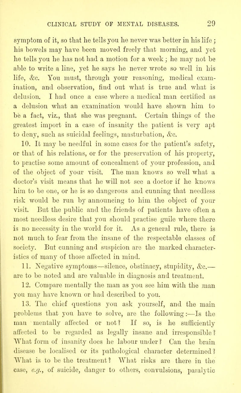 symptom of it, so tliat he tells you lie never was better in liis life ; his bowels may have been moved freely that morning, and yet he tells you he has not had a motion for a week; he may not be able to write a line, yet he says he never wrote so well in his life, e^c. You must, through your reasoning, medical exam- ination, and observation, find out what is true and what is delusion. I had once a case where a medical man certified as a delusion what an examination would have shown him to be a fact, viz., that she was pregnant. Certain things of the greatest import in a case of insanity the patient is very apt to deny, such as suicidal feelings, masturbation, &c. 10. It may be needful in some cases for the patient's safety, or that of his relations, or for the preservation of his property, to practise some amount of concealment of your profession, and of the object of yoar visit. The man knows so well what a doctor's visit means that he will not see a doctor if he knows him to be one, or he is so dangerous and cunning that needless risk would be run by announcing to him the object of your visit. But the public and the friends of patients have often a most needless desire that you should practise guile where there is no necessity in the world for it. As a general rule, there is not much to fear from the insane of the respectable classes of society. But cunning and suspicion are the marked character- istics of many of those affected in mind. 11. Negative symptoms—silence, obstinacy, stupidity, &c.— are to be noted and are valuable in diagnosis and treatment. 12. Compare mentally the man as you see him with the man you may have known or had described to you. 13. The chief questions you ask yourself, and the main problems that you have to solve, are the following:—Is the man mentally affected or nof? If so, is he sufficiently affected to be regarded as legally insane and irresponsible'? What form of insanity does he labour under ? Can the brain disease be localised or its pathological character determined'? What is to be the treatment'? AYhat risks are there in the case, e.r/., of suicide, danger to others, convulsions, paralytic