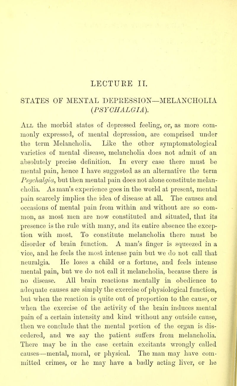 STATES OE MENTAL DEPRESSION—MELANCHOLIA {PSYCHALGIA). All the morbid states of depressed feeling, or, as more com- monly expressed, of mental depression, are comprised under the term Melancholia. Like the other symptomatological varieties of mental disease, melancholia does not admit of an absolutely precise definition. In every case there must be mental pain, hence I have suggested as an alternative the term Psychalgia, but then mental pain does not alone constitute melan- cholia. As man's experience goes in the world at present, mental pain scarcely implies the idea of disease at all. The causes and occasions of mental pain from within and without are so com- mon, as most men are now constituted and situated, that its presence is the rule with many, and its entire absence the excep- tion with most. To constitute melancholia there must be disorder of brain function. A man's finger is squeezed in a vice, and he feels the most intense pain but we do not call that neuralgia. He loses a child or a fortune, and feels intense mental pain, but we do not call it melancholia, because there is no disease. All brain reactions mentally in obedience to adequate causes are simply the exercise of physiological function, but when the reaction is quite out of proportion to the cause, or when the exercise of the activity of the brain induces inental pain of a certain intensity and kind without any outside cause, then we conclude that the mental portion of the organ is dis- ordered, and we say the patient suffers from melancholia. There may be in the case certain excitants wrongly called causes—mental, moral, or physical. The man may have com- mitted crimes, or he may have a badly acting liver, or he
