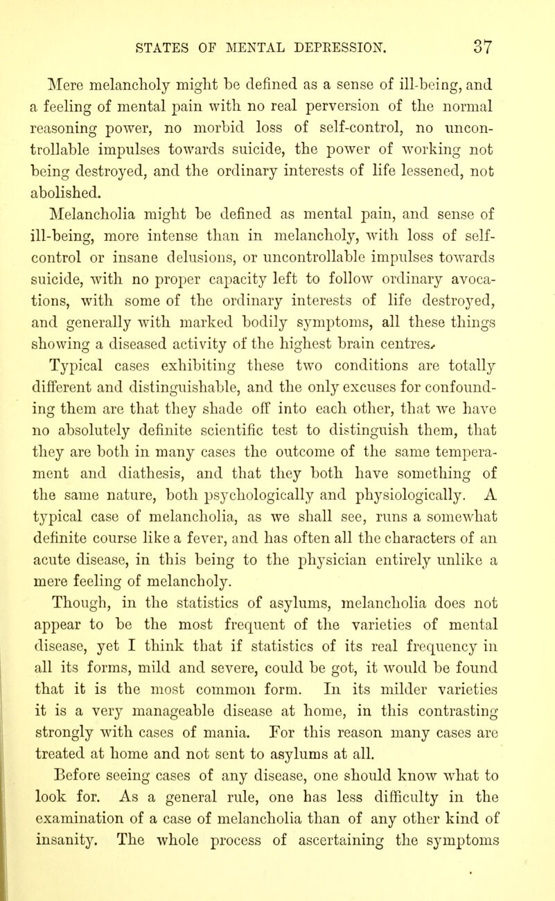 Mere melancholy might be defined as a sense of ill-being, and a feeling of mental pain with no real perversion of the normal reasoning power, no morbid loss of self-control, no uncon- trollable impulses towards suicide, the power of working not being destroyed, and the ordinary interests of life lessened, not abolished. Melancholia might be defined as mental pain, and sense of ill-being, more intense than in melancholy, with loss of self- control or insane delusions, or uncontrollable impulses toA^ards suicide, with no proper capacity left to follow ordinary avoca- tions, with some of the ordinary interests of life destroyed, and generally with marked bodily symptoms, all these things showing a diseased activity of the highest brain centres-. Typical cases exhibiting these two conditions are totally different and distinguishable, and the only excuses for confound- ing them are that they shade off into each other, that we have no absolutely definite scientific test to distinguish them, that they are both in many cases the outcome of the same tempera- ment and diathesis, and that they both have something of the same nature, both psychologically and physiologically. A typical case of melancholia, as we shall see, runs a somewhat definite course like a fever, and has often all the characters of an acute disease, in this being to the physician entirely unlike a mere feeling of melancholy. Though, in the statistics of asylums, melancholia does not appear to be the most frequent of the varieties of mental disease, yet I think that if statistics of its real frequency in all its forms, mild and severe, could be got, it would be found that it is the most common form. In its milder varieties it is a very manageable disease at home, in this contrasting strongly with cases of mania. For this reason many cases are treated at home and not sent to asylums at all. Before seeing cases of any disease, one should know what to look for. As a general rule, one has less difficulty in the examination of a case of melancholia than of any other kind of insanity. The whole process of ascertaining the symptoms