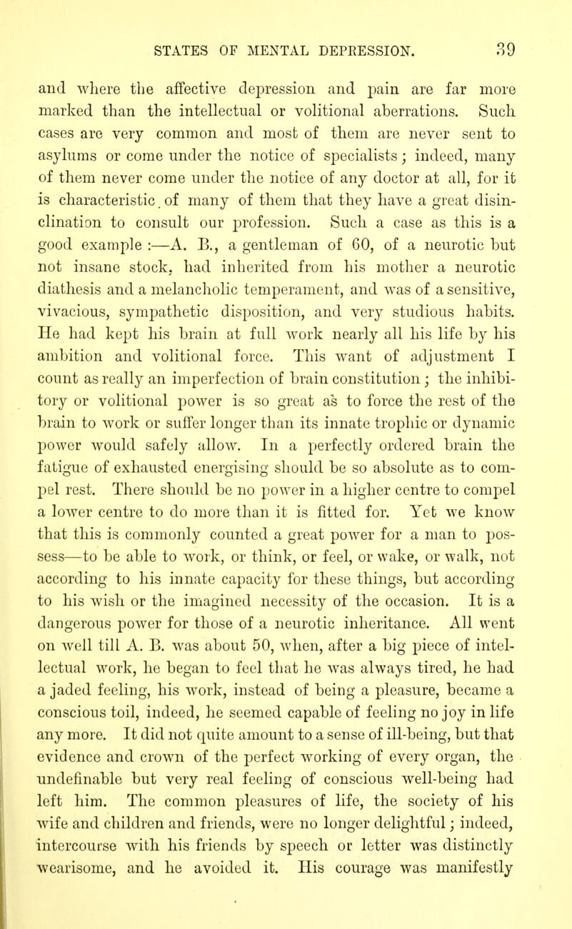 and where the affective depression and pain are far more marked than the intellectual or volitional aberrations. Such cases are very common and most of them are never sent to asylums or come under the notice of specialists; indeed, many of them never come under the notice of any doctor at all, for it is characteristic. of many of them that they have a great disin- clination to consult our profession. Such a case as this is a good example :—A. B., a gentleman of 60, of a neurotic but not insane stock, had inherited from his mother a neurotic diathesis and a melancholic temperament, and was of a sensitive, vivacious, sympathetic disposition, and very studious habits. He had kept his brain at full work nearly all his life by his ambition and volitional force. This want of adjustment I count as really an imperfection of brain constitution; the inhibi- tory or volitional power is so great as to force the rest of the brain to work or suffer longer than its innate trophic or dynamic power would safely allow. In a perfectly ordered brain the fatigue of exhausted energising should be so absolute as to com- pel rest. There should be no power in a higher centre to compel a lower centre to do more than it is fitted for. Yet we know that this is commonly counted a great poAver for a man to pos- sess—to be able to Avork, or think, or feel, or wake, or walk, not according to his innate capacity for these things, but according to his wish or the imagined necessity of the occasion. It is a dangerous power for those of a neurotic inheritance. All went on Avell till A. B. was about 50, when, after a big piece of intel- lectual work, he began to feel that he was always tired, he had a jaded feeling, his Avork, instead of being a pleasure, became a conscious toil, indeed, he seemed capable of feeling no joy in life any more. It did not quite amount to a sense of ill-being, but that evidence and croAvn of the perfect Avorking of every organ, the nndefinable but very real feeling of conscious well-being had left him. The common pleasures of life, the society of his Avife and children and friends, were no longer delightful; indeed, intercourse Avith his friends by speech or letter was distinctly wearisome, and he avoided it. His courage was manifestly