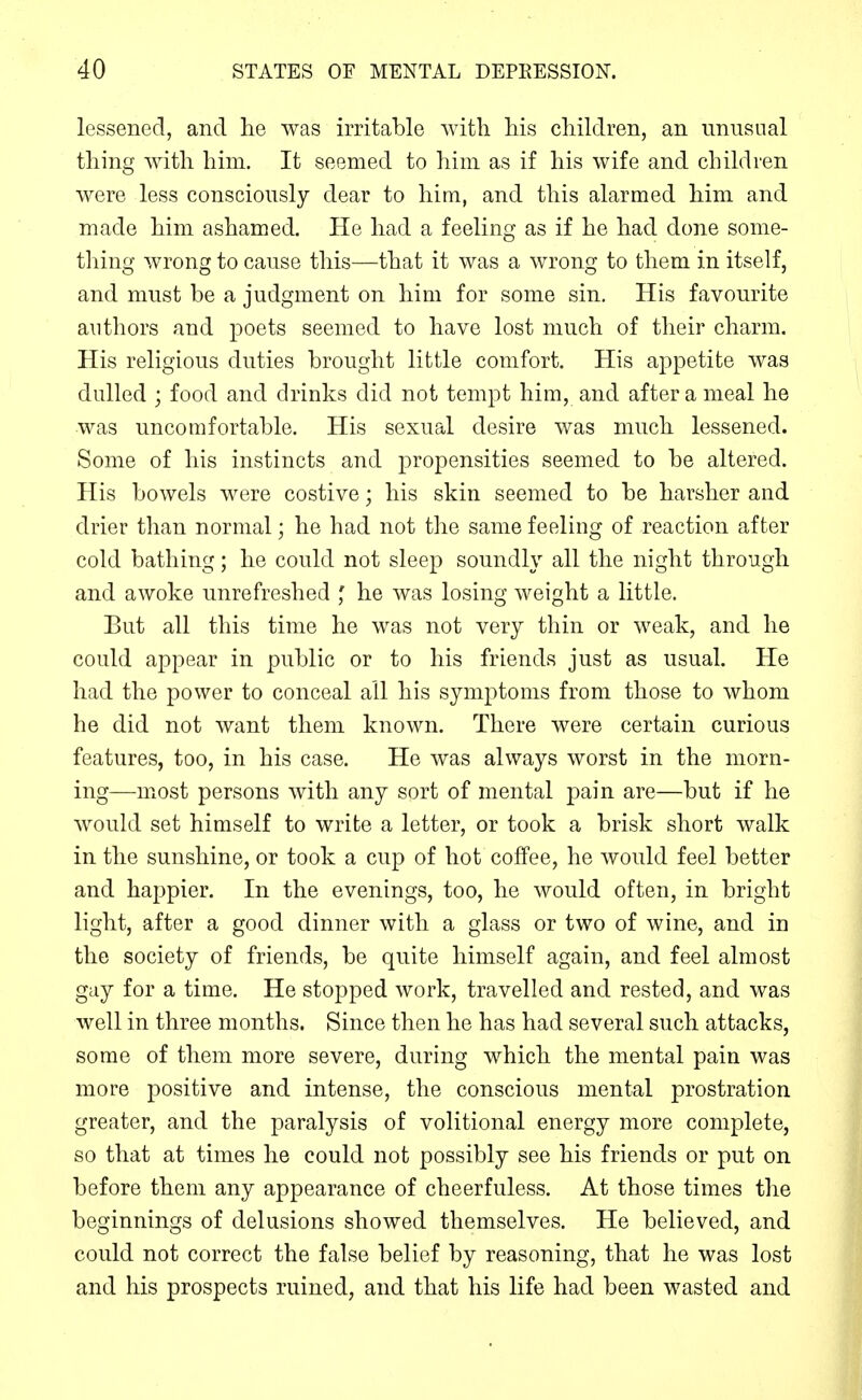 lessened, and he was irritable with his children, an unusual thing with him. It seemed to him as if his wife and children were less consciously dear to him, and this alarmed him and made him ashamed. He had a feeling as if he had done some- thing wrong to cause this—that it was a wrong to them in itself, and must be a judgment on him for some sin. His favourite authors and poets seemed to have lost much of tlieir charm. His religious duties brought little comfort. His appetite was dulled ; food and drinks did not tempt him, and after a meal he was uncomfortable. His sexual desire was much lessened. Some of his instincts and propensities seemed to be altered. His bowels were costive; his skin seemed to be harsher and drier than normal; he had not the same feeling of reaction after cold bathing; he could not sleep soundly all the night through and awoke unrefreshed ' he was losing weight a little. But all this time he was not very thin or weak, and he could appear in public or to his friends just as usual. He had the power to conceal all his symptoms from those to whom he did not want them known. There were certain curious features, too, in his case. He was always worst in the morn- ing—most persons with any sort of mental pain are—but if he would set himself to write a letter, or took a brisk short walk in the sunshine, or took a cup of hot coffee, he would feel better and happier. In the evenings, too, he would often, in bright light, after a good dinner with a glass or two of wine, and in the society of friends, be quite himself again, and feel almost gay for a time. He stopped work, travelled and rested, and was well in three months. Since then he has had several such attacks, some of them more severe, during which the mental pain was more positive and intense, the conscious mental prostration greater, and the paralysis of volitional energy more complete, so that at times he could not possibly see his friends or put on before them any appearance of cheerfuless. At those times the beginnings of delusions showed themselves. He believed, and could not correct the false belief by reasoning, that he was lost and his prospects ruined, and that his life had been wasted and