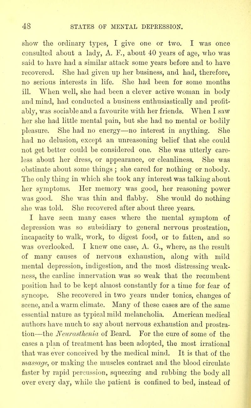 show the ordinary types, I give one or two. I was once consulted about a lady, A. Y., about 40 years of age, who was said to have had a similar attack some years before and to have recovered. She had given up her business, and had, therefore, no serious interests in life. She had been for some months ill. When well, she had been a clever active woman in body and mind, had conducted a business enthusiastically and profit- ably, was sociable and a favourite with her friends. When I saw her she had little mental pain, but she had no mental or bodily pleasure. She had no energy—no interest in anything. She had no delusion, except an unreasoning belief that she could not get better could be considered one. She was utterly care- less about her dress, or appearance, or cleanliness. She was obstinate about some things ; she cared for nothing or nobody. The only thing in which she took any interest was talking about her symptoms. Her memory was good, her reasoning power was good. She was thin and flabby. She Avould do nothing she was told. She recovered after about three years. I have seen many cases where the mental symptom of depression was so subsidiary to general nervous prostration, incapacity to walk, work, to digest food, or to fatten, and so was overlooked. I knew one case, A. G., where, as the result of many causes of nervons exhaustion, along with mild mental depression, indigestion, and the most distressing weak- ness, the cardiac innervation was so weak that the recumbent position had to be kej^t almost constantly for a time for fear of syncope. She recovered in two years under tonics, changes of scene, and a warm climate. Many of these cases are of the same essential nature as typical mild melancholia. American medical authors have much to say about nervous exhaustion and prostra- tion—the Neurasthenia of Beard. For the cure of some of the cases a plan of treatment has been adopted, the most irrational that was ever conceived by the medical mind. It is that of the massage, or making the muscles contract and the blood circulate faster by rapid percussion, squeezing and rubbing the body all over every day, while the patient is confined to bed, instead of