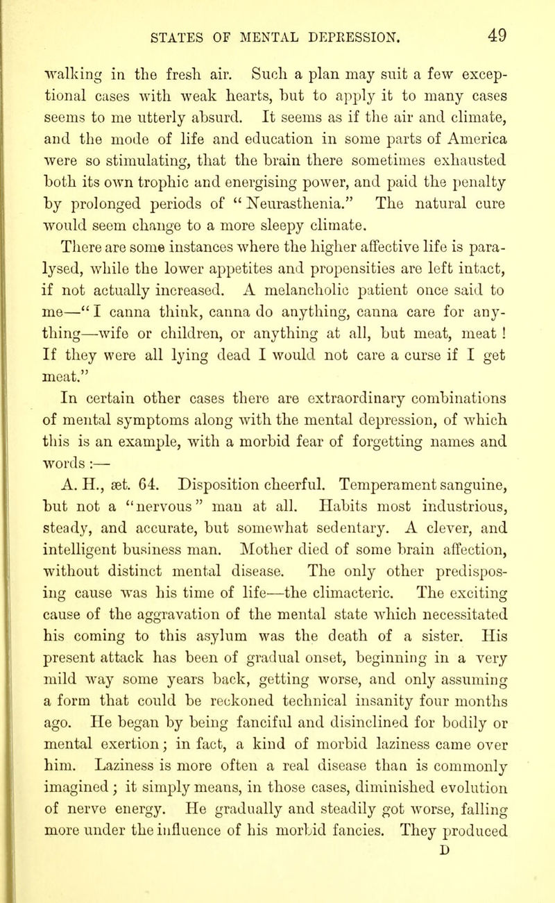 walkiDg in the fresh air. Such a plan may suit a few excep- tional cases with weak hearts, but to apply it to many cases seems to me utterly ahsurd. It seems as if the air and climate, and the mode of life and education in some parts of America were so stimulating, that the brain there sometimes exhausted both its own trophic and energising power, and paid the penalty by prolonged periods of  [N'eurasthenia. The natural cure would seem change to a more sleepy climate. There are some instances where the higher affective life is para- lysed, while the lower appetites and propensities are left intact, if not actually increased. A melancholic patient once said to me— I canna think, canna do anything, canna care for any- thing—wife or children, or anything at all, but meat, meat ! If they were all lying dead I would not care a curse if I get meat. In certain other cases there are extraordinary combinations of mental symptoms along with the mental depression, of which this is an example, with a morbid fear of forgetting names and words:— A. H., set. 64. Disposition cheerful. Temperament sanguine, but not a nervous man at all. Habits most industrious, steady, and accurate, but somewhat sedentary. A clever, and intelligent business man. Mother died of some brain affection, without distinct mental disease. The only other predispos- ing cause was his time of life—the climacteric. The exciting cause of the aggravation of the mental state which necessitated his coming to this asylum was the death of a sister. His present attack has been of gradual onset, beginning in a very mild way some years back, getting worse, and only assuming a form that could be reckoned technical insanity four months ago. He began by being fanciful and disinclined for bodily or mental exertion; in fact, a kind of morbid laziness came over him. Laziness is more often a real disease than is commonly imagined; it simply means, in those cases, diminished evolution of nerve energy. He gradually and steadily got worse, falling more under the influence of his morbid fancies. They produced D